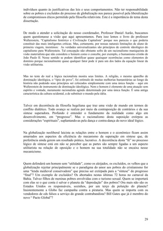 indivíduos quanto às justificativas das leis e seus comportamentos. Não ter responsabilidade
sobre os pobres e excluídos do processo de globalização nos parece possível pela liberalização
de compromissos éticos permitido pela filosofia relativista. Este é a importância do tema desta
dissertação.


De modo a atender a solicitação do nosso coordenador, Professor Daniel Aarão, buscamos
quem questionasse a visão que aqui apresentamos. Para isso lemos o livro do professor
Wallerestein, “Capitalismo histórico e Civilização Capitalista” porque nos pareceu o que poderia
constituir das mais inteligentes críticas. Mas, certamente, por nossas naturais limitações de aluno de
primeira viagem, insistimos: As verdades universalizantes são princípios de controle ideológico do
capitalismo para Wallerestein. Tal concepção não obstante sofre de um racionalismo maniqueísta de
visão materialista que não considera o homem como o concebe, por exemplo, o humanismo cristão de
João Paulo II. Nesse sentido se podem identificar quase quaisquer ocorrências como elementos de
domínio porque racionalmente quase qualquer fator pode ir para um dos lados da equação linear da
visão utilitarista.


Mas no teste do real a lógica racionalista mostra seus limites. A religião, o mesmo aparelho de
dominação ideológica, o “ópio do povo”, foi estímulo de muitas melhorias humanitárias ao longo da
história não podendo seus princípios ser colocados simplesmente com uma única função – aqui em
Wallerestein de instrumento de dominação ideológica. Nem o homem é elemento de uma atuação sem
espírito e vontade, meramente racionalista agindo determinado por uma única função. É uma antiga
característica da cultura ocidental, a de substituir o mundo pela idéia.


Talvez em decorrência da filosofia hegeliana que traz uma visão de mundo em termos de
conflito dialético. Todo avanço se realiza por meio da contraposição de contrários e da sua
síntese superadora. Profundo é entender o fundamento da realidade como algo em
desenvolvimento, em “progresso”. Mas o racionalismo desta suposição extirpou as
considerações “espirituais”, suplantando-as pela dança e contra-dança do novo ideal lógico.


Na globalização neoliberal laicista as relações entre o homem e o econômico ficam assim
amarrados aos aspectos da eficiência do mecanismo da superação em síntese que, de
preferência ainda gerem um resultado prático, lucrativo. A decorrência desta “fé” no processo
lógico de síntese está em não se perceber que as partes são sempre ligadas a um aspecto
utilitarista na relação de oposição e o homem na sua totalidade não se encaixa nesse
mecanicismo.


Quem defenderá um homem sem “utilidade”, como os aleijados, os excluídos, os velhos que a
globalização rejeitar principalmente se o paradigma do amor aos pobres do cristianismo for
uma “lenda medieval conservadora” que precisa ser extirpada para a “síntese” do progresso
“final”? Um exemplo de excluídos? Os abortados nestas últimas 72 horas no carnaval da
Bahia. Talvez filhos de meninas pobres envolvidas com o turismo sexual. Quem se importará
com elas se o que conta é salvar o planeta da “depredação” dos pobres? Ora mais não são os
Estados Unidos os responsáveis, sozinhos, por um terço da poluição do planeta?
Insistentemente a Globo faz campanha contra a pirataria. Mas quem se importa com os
vendedores de cds falsos a serviço do grande contrabandista? Bill Gates que já é membro do
novo “ Pacto Global”?




                                                                                                   29
 