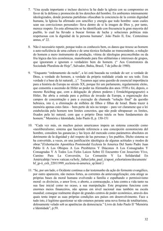 7. “Una ayuda importante e incluso decisiva la ha dado la iglesia con su compromiso en
   favor de la defensa y promoción de los derechos del hombre. En ambientes intensamente
   ideologizados, donde posturas partidistas ofuscaban la conciencia de la común dignidad
   humana, la Iglesia ha afirmado con sencillez y energía que todo hombre -sean cuales
   sean sus convicciones personales- lleva dentro de sí la imagen de Dios y, por tanto,
   merece respeto. En esta afirmación se ha identificado con frecuencia la gran mayoría del
   pueblo, lo cual ha llevado a buscar formas de lucha y soluciones políticas más
   respetuosas con la dignidad de la persona humana". João Paulo II, Enc. Centesimus
   annus, nº 22.

8. Não é necessário repetir, porque todos os conheceis bem, os danos que trouxe ao homem
   a auto-suficiência de uma cultura e de uma técnica fechadas ao transcendente, a redução
   do homem a mero instrumento de produção, vítima de ideologias preconcebidas ou da
   fria lógica das leis econômicas, manobrando para fins utilitaristas e interesses de grupos,
   que ignoraram e ignoram o verdadeiro bem do homem. (“ Aos Construtores da
   Sociedade Pluralista de Hoje”, Salvador, Bahia, Brasil, 7 de julho de 1980).

9. “Enquanto “ordenamento da razão”, a lei está baseada na verdade do ser: a verdade de
   Deus, a verdade do homem, a verdade da própria realidade criada no seu todo. Esta
   verdade é a base da lei natural(...).” Tocamos aqui uma questão de essencial importância
   para a história da Europa no século XX, porque foi um parlamento, regularmente eleito,
   que consentiu a ascensão de Hitler ao poder na Alemanha dos anos 1930 e foi, depois, o
   mesmo Reichtag que, com a delegação de plenos poderes ( Ermächtigungsgesetz) a
   Hitler, lhe abriu a estrada para a política de invasão da Europa, a organização dos
   campos de concentração e para a execução da chamada “solução final” da questão
   hebraica, isto é, a eliminação de milhões de filhos e filhas de Israel. Basta trazer à
   memória apenas estes fatos – bem perto de nós no tempo – para ver claramene que a lei
   estabelecida pelo homem tem limites concretos, que não pode ultrapassar: os limites,
   fixados pela lei natural, com que o próprio Deus tutela os bens fundamentais do
   homem.” Memória e Identidade, João Paulo II, p. 150-151

10. “Cada vez más, en muchos países americanos impera un sistema conocido como
   «neoliberalismo; sistema que haciendo referencia a una concepción economicista del
   hombre, considera las ganancias y las leyes del mercado como parámetros absolutos en
   detrimento de la dignidad y del respeto de las personas y los pueblos. Dicho sistema se
   ha convertido, a veces, en una justificación ideológica de algunas actitudes y modos de
   obrar.”(Exhortación Apostólica Postsinodal Ecclesia In America Del Santo Padre Juan
   Pablo Ii A Los Obispos A Los Presbíteros Y Diáconos A Los Consagrados Y
   Consagradas Y A Todos Los Fieles Laicos Sobre El Encuentro Con Jesucristo Vivo,
   Camino Para La Conversión, La Comunión Y La Solidaridad En
   Américahttp://www.vatican.va/holy_father/john_paul_ii/apost_exhortations/documents/
   hf_jp-ii_exh_22011999_ecclesia-in-america_sp.html )

11. “Se, por um lado, o Ocidente continua a dar testemunho da ação do fermento evangélico,
    por outro aparecem, não menos fortes, as correntes da antievangelização; esta atinge as
    próprias bases da moral humana evolvendo a família e espalhando o permissivismo
    moral: os divórcios, o amor livre, o aborto, a contracepção, a luta contra a vida tanto na
    sua fase inicial como no ocaso, a sua manipulação. Este programa funciona com
    enormes meios financeiros, não apenas em nível nacional mas também na escala
    mundial; consegue realmente dispor de grandes centros de poder econômico, através dos
    quais tenta impor as suas próprias condições aos países em desenvolvimento. Face a
    tudo isto, é legítimo questionar se não estamos perante uma nova forma de totalitarismo,
    dolosamente velado sob as aparências da democracia.” Livro de João Paulo II “Memória
    e Identidade”, p.59.


                                                                                           32
 