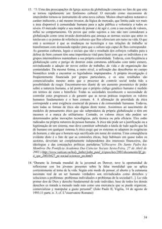13. “3. Uma das preocupações da Igreja acerca da globalização consiste no fato de que esta
   se tornou rapidamente um fenômeno cultural. O mercado como mecanismo de
   intercâmbio tornou-se instrumento de uma nova cultura. Muitos observadores notaram o
   caráter indiscreto, e até mesmo invasor, da lógica do mercado, que limita cada vez mais
   a área disponível à comunidade humana para a ação pública e voluntária a todos os
   níveis. O mercado impõe o seu modo de pensar e de agir e, com a sua escala de valores,
   influi no comportamento. Os povos que estão sujeitos a isto não raro consideram a
   globalização como uma invasão destruidora que ameaça as normas sociais que antes os
   tutelavam e os pontos de referência culturais que lhes ofereciam um rumo na vida. O que
   está a acontecer é que as mudanças na tecnologia e nas relações de trabalho se
   transformam com demasiada rapidez para que a cultura seja capaz de lhes corresponder.
   As garantias culturais, legais e sociais que são o resultado dos esforços voltados para a
   defesa do bem comum têm uma importância vital para fazer com que os indivíduos e os
   grupos intermediários mantenham a sua própria centralidade. Todavia, com freqüência a
   globalização corre o perigo de destruir estas estruturas edificadas com tanto esmero,
   reivindicando a adoção de novos estilos de trabalho, de vida e de organização das
   comunidades. Da mesma forma, a outro nível, a utilização das descobertas no campo
   biomédico tende a encontrar os legisladores impreparados. A própria investigação é
   freqüentemente financiada por grupos particulares, e os seus resultados são
   comercializados mesmo antes que o processo de controle social tenha tido a
   possibilidade de reagir. Encontramo-nos diante de um aumento prometeico de poder
   sobre a natureza humana, a tal ponto que o próprio código genético humano é medido
   em termos de custo e benefício. Todas as sociedades reconhecem a necessidade de
   controlar estes progressos e de garantir que as novas práticas respeitem os valores
   humanos fundamentais e o bem comum. 4. A afirmação da prioridade da ética
   corresponde a uma exigência essencial da pessoa e da comunidade humanas. Todavia,
   nem todas as formas de ética são dignas deste nome. Assistimos ao nascimento de
   modelos de pensamento ético que são subprodutos da própria globalização e têm em
   mesmos si a marca do utilitarismo. Contudo, os valores éticos não podem ser
   determinados pelas inovações tecnológicas, pela técnica ou pela eficácia. Eles estão
   radicados na própria natureza da pessoa humana. A ética não pode ser a justificação ou a
   legitimação de um sistema, mas deve constituir sobretudo a tutela de tudo aquilo que há
   de humano em qualquer sistema.A ética exige que os sistemas se adaptem às exigências
   do homem, e não que o homem seja sacrificado em nome do sistema. Uma conseqüência
   evidente disto é o fato de que as comissões éticas, hoje habituais em quase todos os
   sectores, deveriam ser completamente independentes dos interesses financeiros, das
   ideologias e das concepções políticas partidárias.”((Discurso Do Santo Padre Aos
   Membros Da Pontifícia Academia Das Ciências Sociais Sexta-Feira, 27 de Abril de
   2001.).http://www.vatican.va/holy_father/john_paul_ii/speeches/2001/documents/hf_jp-
   ii_spe_20010427_pc-social-sciences_po.html)

14. “Durante la Jornada mundial de la juventud en Denver, tuve la oportunidad de
    reflexionar con los jóvenes presentes sobre la falsa moralidad que se aplica
    corrientemente al tema de la vida. Según este modo de pensar, el aborto y la eutanasia
    asesinato real de un ser humano verdadero son reivindicados como derechos y
    soluciones a problemas: problemas individuales o problemas de la sociedad l...]. La vida
    primer don de Dios y derecho fundamental de todo individuo, base de todos los demás
    derechos es tratada a menudo nada más como una mercancia que se puede organizar,
    comercializar y manipular a gusto personal” (João Paulo II, Vigilia, 14 de agosto de
    1993,11 parte, n. 3; cf. L"osservatore Romano)




                                                                                         34
 