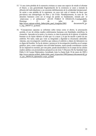 15. “A una cierta pérdida de la memoria cristiana se suma una especie de miedo al afrontar
    el futuro; a una generalizada fragmentación de la existencia se unen a menudo la
    difusión del individualismo y un creciente debilitamiento de la solidaridad interpersonal.
    Se asiste a una pérdida de la esperanza, en cuya raíz está el intento de hacer que
    prevalezca una antropología sin Dios y sin Cristo. Paradójicamente, la cuna de los
    derechos humanos corre así el riesgo de perder su fundamento, minado por el
     relativismo y el utilitarismo.” (JUAN PABLO II ÁNGELUS, Castelgandolfo,
    Domingo               13            de              julio            de             2003.
    http://www.vatican.va/holy_father/john_paul_ii/angelus/2003             documents/hf_jp-
    ii_ang_20030713_sp.html)

16. “Concepciones opuestas se enfrentan sobre temas como el aborto, la procreación
   asistida, el uso de células madres embrionarias humanas con finalidades científicas, la
   clonación. Apoyada en la razón y la ciencia, es clara la posición de la Iglesia: el embrión
   humano es un sujeto idéntico al niño que va a nacer y al que ha nacido a partir de ese
   embrión. Por tanto, nada que viole su integridad y dignidad es éticamente admisible.
   Además, una investigación científica que reduzca el embrión a objeto de laboratorio no
   es digna del hombre. Se ha de alentar y promover la investigación científica en el campo
   genético, pero, como cualquier otra actividad humana, nunca puede considerarse exenta
   de los imperativos morales; por otra parte, puede desarrollarse en el campo de las células
   madres adultas con prometedoras perspectivas de éxito.”( Discurso De Su Santidad Juan
   Pablo Ii Al Cuerpo Diplomático Acreditado Ante La Santa Sede 10 de enero de 2005.)
   http://www.vatican.va/holy_father/john_paul_ii/speeches/2005/january/documents/hf_jp
   -ii_spe_20050110_diplomatic-corps_sp.html




                                                                                           35
 