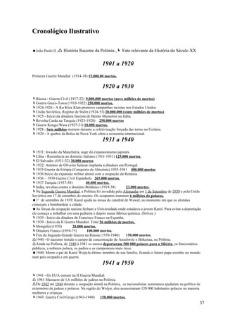 Cronológico Ilustrativo

João Paulo II , História Recente da Polônia , Fato relevante da História do Século XX


                                            1901 a 1920
Primeira Guerra Mundial (1914-18) 15.000.00 mortos.

                                            1920 a 1930
Rússia - Guerra Civil (1917-22) 9.000.000 mortos (nove milhões de mortos)
Guerra Greco-Turca (1919-1922) 250.000 mortos.
1924-1926 - A Ku Klux Klan promove campanhas racistas nos Estados Unidos.
União Soviética, Regime de Stalin (1924-53) 20.000.000 (vinte milhões de mortos)
1925 - Início da ditadura fascista de Benito Mussolini na Itália.
Revolta Curda na Turquia (1925-1928) 250.000 mortos
Guerra Kongo-Wara (1927-31) 10.000 mortos.
1928 - Sete milhões morrem durante a coletivização forçada das terras na Ucrânia.
1929 - A quebra da Bolsa de Nova York afeta a economia internacional.
                                            1931 a 1940
1931: Invasão da Manchúria, auge do expansionismo japonês.
Líbia - Resistência ao domínio Italiano (1911-1931) 125.000 mortos.
El Salvador (1931-32) 30.000 mortos
1932: António de Oliveira Salazar implanta a ditadura em Portugal.
1935 Guerra da Etiópia (Conquista da Abissínia) 1935-1941 400.000 mortos
1936 Início da expansão militar alemã com a ocupação da Renânia.
1936 – 1939 Guerra Civil Espanhola 265.000 mortos.
1937 Turquia (1937-38)            40.000 mortos.
India, revoltas contra o domínio Britânico (1919-38)        23.000 mortos.
Na Segunda Guerra Mundial, a Polônia foi invadida pela Alemanha em 1 de Setembro de 1939 e pela União
Soviética em 17 de setembro do mesmo. Os ocupantes mataram 6 milhões do polacos.
1o de setembro de 1939: Karol ajuda na missa da catedral de Wawel, no momento em que os alemães
começam a bombardear a cidade.
As forças de ocupação nazista fecham a Universidade onde estudava o jovem Karol. Para evitar a deportação
ele começa a trabalhar em uma pedreira e depois numa fábrica química. (Solvay.)
1939 - Início da ditadura de Francisco Franco na Espanha.
1939 - Início da II Guerra Mundial. Total 56 milhões de mortos.
Mongólia (1939)          28.000 mortos.
Ditadura Franco (1939-75)          100.000 mortos.
Fim da Segunda Grande Guerra na Rússia (1939-1940)          150.000 mortos.
1940 - O nazismo instala o campo de concentração de Auschwitz e Birkenau, na Polônia.
Ainda na Polônia, de 1940 à 1941 os russos deportaram 500 000 polacos para a Sibéria: os funcionários
públicos, a nobreza polaca, os padres e os camponeses mais ricos.
1940: Morre o pai de Karol Wojtyla último membro de sua família, ficando o futuro papa sozinho no mundo
num país ocupado e em guerra.
                                            1941 a 1950
1941 - Os EUA entram na II Guerra Mundial.
 1941 Massacre de 1,6 milhões de judeus na Polônia.
De 1942 até 1944 durante a ocupação alemã na Polônia, os nacionalistas ucranianos ajudaram na política de
extermínio de judeus e polacos. Na região do Wolyn, eles assassinaram 120 000 habitantes polacos na maioria
mulheres e crianças.
1943: Guerra Civil Grega (1943-1949) 158.000 mortos.
                                                                                                          37
 