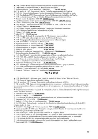 1944, Outubro: Karol Wojtyla vive na clandestinidade no palácio episcopal.
1944 - Dia D, desembarque aliado na Normandia em 6 de junho.
Regime do Ditador Tito na Yugoslávia (1944-1980)             200.000 mortos
17 de janeiro de 1945: As tropas do Exército Vermelho ocupam a cidade de Cracóvia.
1945 - Os Estados Unidos lançam a bomba atômica sobre Hiroshima e Nagasaki, no Japão.
1945 - Fundação da ONU (Organização das Nações Unidas), que substitui a Liga das Nações.
1945 - A Conferência de Yalta, na Criméia, define os limites da influência soviética.
Primeira Guerra da Indochina (1945-54) 400.000 mortos.
Expulsão de alemães no pós-guerra da europa oriental (1945-47) 2.100.000 mortos.
Guerra Civil Chinesa (1945-1949) 2.500.00 mortos
Karol Wojtyla é ordenado sacerdote em 1 de novembro de 1946, à idade de 26 anos.
Colômbia (1946-58) 200.000 mortos.
1947 - Henry Truman, estabelece a Doutrina Truman, para combater o comunismo.
1947 - Mahatma Gandhi lidera a independência da Índia.
Taiwan (1947) 28.000 mortos.
India (1947) 500.000 mortos.
1948 - Criação do Estado de Israel, partilha da Palestina entre árabes e judeus.
1948 - A ONU adota a Declaração Universal dos Direitos do Homem.
1948 - Um golpe de Estado institui o regime comunista na Tchecoslováquia.
1948 - O apartheid é oficializado na África do Sul.
Regime Comunista na Polônia (1948-89) 22.000 mortos.
Regime Comunista da Hungria (1948-89) 27.000 mortos.
Regime Comunista da Bulgária (1948-89) 30.000 mortos.
Koréia do Sul (1948-49)                    40.000 mortos.
Guerras civis em Burma/ Myanmar (1948 e subsequentes) 130.000 mortos.
Regime Comunista România ( 1948 - 1989) 150.000 mortos.
1949: Karol Wojtyla é nomeado vigário da paróquia de Niegowiec a Leste de Cracóvia.
1949-1991 - EUA e URSS disputam a hegemonia planetária na Guerra Fria.
1949 - Início do governo comunista na China, liderado por Mao Tsé-tung.
1949 - A criação da OTAN unifica os países anticomunistas
Regime de Mao Zetung (1949-1975)           40.000.000 mortos.
1950: Karol Wojtyla assina acordo político entre regime comunista e a Igreja na Polônia.
1950-1953 - Guerra da Coréia, primeiro grande conflito da Guerra Fria.
Indonésia - Violência interna (1950-1960) 38.392 mortos.
Ocupação Chinesa do Tibet (1950 e subseqüentes) 600.000 mortos.
                                             1951 a 1960
1951: Karol Wojtyla é destinado como vigário da paróquia de Saint-Florian, perto de Cracóvia.
1951 - Início do macarthismo nos Estados Unidos.
24 de setembro1952: O cardeal Wyszynski é condenado ao isolamento até 1956.
9 de novembro1952: O governo comunista polaco impõe por decreto o estrito controle em todas as nomeações
aos postos eclesiásticos. Karol é nomeado professor de teologia moral e de ética social da Faculdade de Teologia
de Cracóvia.
O regime comunista fecha a Faculdade de Teologia de Cracóvia, condenando a morte todos os professores que
reuniu num dado momento.
Vietnan do Norte (1954-75) 50.000 mortos.
Algéria (1954-62)         537.000 mortos.
1955 - Criação do Pacto de Varsóvia, organização militar dos países do bloco soviético.
Vietnan do Sul ( 1955-1963)        39.000 mortos.
Sudão (1955-72) A fome foi o maior assassino       500.000 mortos.
Em 1956, Karol Wojtyla funda o Instituto de Moral na Universidade Católica de Lublin, onde desde 1954
ocupa a cátedra de ética.
Haiti (1957-86) - Regime de François Duvalier ( 1957-71) 60.000 mortos.
Em 23 de setembro de 1958 Karol Wojtyla foi consagrado Bispo Auxiliar de Cracóvia, convertendo-se no
membro mais jovem do Episcopado Polonês.
1959 - Revolução Cubana, que luta contra a ditadura de Fulgêncio Batista.
1959-1976 - O Vietnã do Sul, apoiado pelos EUA, e o Vietnã do Norte, comunista entram em guerra.
1959 - A África do Sul aprova a criação de reservas territoriais negras de base tribal, os bantustões.
1959 - Criação do ETA para lutar pela independência do País Basco, na Espanha.
1961 - Comunistas constroem o Muro de Berlim, dividindo a cidade nos setores ocidental e oriental.
Guatemala (1960-1996)200.000 mortos.




                                                                                                             38
 