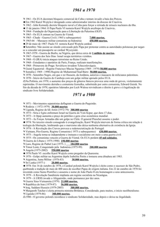 1961 a 1970
1961 - Os EUA decretam bloqueio comercial de Cuba e tentam invadir a baía dos Porcos.
Em 1962 Karol Wojtyla é designado como administrador interino da diocese de Cracóvia.
1962 - John Kennedy decreta bloqueio naval a Cuba para forçar a retirada de mísseis nucleares da ilha.
13 de janeiro 1964: O Papa Paulo VI nomeia Karol Wojtyla arcebispo de Cracóvia..
1964 - Fundação da Organização para a Libertação da Palestina (OLP)
1965 - Os EUA entram na Guerra do Vietnã.
1965 - Chade - Guerra Civil ( 1965 e subsequentes)          7.000 mortos.
1965-66 - Massacre militar comunista na Indonésia           450.000 mortos.
29 de maio de 1967: Paulo VI nomeia Karol Wojtyla cardeal.
Setembro: Não assiste ao sínodo convocado pelo Papa por protestar contra as autoridades polonesas por negar-
se a conceder um passaporte ao cardeal Wyszynski.
1967-1970 - Guerra da Biafra, na Nigéria, que deixa cerca de 1 milhão de mortos.
1967 - Guerra dos Seis Dias: Israel ocupa territórios vizinhos.
1968 - O (IRA) inicia ataques terroristas no Reino Unido.
1968 - Estudantes e operários de Paris, França, realizam manifestações.
1968 - Primavera de Praga: Soviéticos invadem Tchecoslováquia.
Guiné Equatorial - Regime Francisco Macias Nguema (1969 - 1979) 50.000 mortos
Somália ( 1969 - 1990) Regime de Muhammad Siad Barre 50.000 mortos.
1970 - Setembro Negro, em que o rei Hussein, da Jordânia, autoriza o massacre de milicianos palestinos.
1970 - Início da Guerra do Camboja com um golpe militar apoiado pelos EUA.
Na Polônia, em 1970, o aumento dos preços de gêneros básicos provoca uma onda de greves, violentamente
reprimidas. O movimento derruba o comunista Gomulka, substituído por outro comunista, Edward Gierek. No
fim da década de 1970, operários liderados por Lech Walesa reivindicam o direito à greve e à legalização do
sindicato livre Solidariedade.
                                            1971 a 1980
1971 - Movimentos separatistas deflagram a Guerra do Paquistão.
Rodésia ( 1972-1979) 30.000 mortos
Uganda, Regime de Idi Amin (1972-79) 300.000 mortos
1973 - Síria e Egito enfrentam Israel na Guerra do Yom Kipur, que dura 17 dias.
1973 - A Opep aumenta o preço do petróleo e gera crise econômica mundial.
1973 - As Forças Armadas dão um golpe no Chile. O general Pinochet assume o poder.
1974: No terceiro sínodo consagrado à evangelização, Karol Wojtyla intervem de forma crítica em relação à
teologia da libertação, lembrando que o marxismo não deixa nenhuma alternativa de existência da Igreja.
1974 - A Revolução dos Cravos provoca a redemocratização de Portugal.
Vietnam, Pós-Guerra, Regime Comunista ( 1975 e subsequentes) 430.000 mortos.
1975 - Angola torna-se independente e instaura o socialismo em meio a uma guerra civil.
1975 - Os comunistas vencem a Guerra do Vietnã. Os EUA perdem 45 mil soldados.
Guerra do Líbano ( 1975-1990) 150.000 mortos
Laos, Regime de Pathet Lao (1975- )        184.000 mortos
Timor Leste, Conquistado pela Indonésia (1975-99)          200.000 mortos
Angola (1975-2002) 550.000 mortos
1976 Paulo VI escolhe Karol Wojtyla como pregador da Quaresma.
1976 - Golpe militar na Argentina depõe Isabelita Perón e instaura uma ditadura até 1983.
Argentina, Junta Militar (1976-83)          30.000 mortos.
Sri Lanka (1977-)         20.000 mortos.
1978: Em 16 de outubro de 1978, o Cardeal polonês Karol Wojtyla é eleito como o sucessor de São Pedro,
quebrando a tradição de mais de 400 anos de escolher Papas de origem italiana. Em 22 de outubro de 1978 foi
investido como Sumo Pontífice e assumiu o nome de João Paulo II em homenagem a seus antecessores.
1979 - A Revolução Sandinista implanta um regime socialista na Nicarágua.
1979 - A URSS invade o Afeganistão, onde permanece por dez anos.
Guerra Sino-Vietnamita (1979) 21.000 mortos.
República do Iran (1979-87)       56.000 mortos.
Iraq, Saddam Hussein (1979-2003)           300.000 mortos.
Margareth Tatcher é eleita primeira ministra Britânica. Considerado, para muitos, o início neoliberalismo.
Uganda (1979-86)           300.000 mortos.
1980 - O governo polonês reconhece o sindicato Solidariedade, mas depois o deixa na ilegalidade.




                                                                                                          39
 