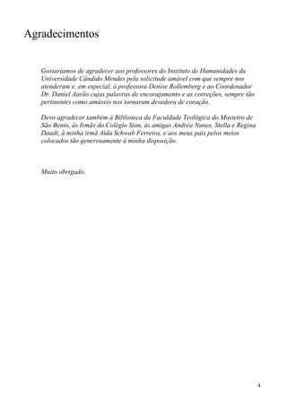 Agradecimentos


   Gostaríamos de agradecer aos professores do Instituto de Humanidades da
   Universidade Cândido Mendes pela solicitude amável com que sempre nos
   atenderam e, em especial, à professora Denise Rollemberg e ao Coordenador
   Dr. Daniel Aarão cujas palavras de encorajamento e as correções, sempre tão
   pertinentes como amáveis nos tornaram devedora de coração.

   Devo agradecer também à Biblioteca da Faculdade Teológica do Mosteiro de
   São Bento, às Irmãs do Colégio Sion, às amigas Andréa Nunes, Stella e Regina
   Daudt, à minha irmã Aida Schwab Ferreira, e aos meus pais pelos meios
   colocados tão generosamente à minha disposição.



   Muito obrigado.




                                                                                  4
 