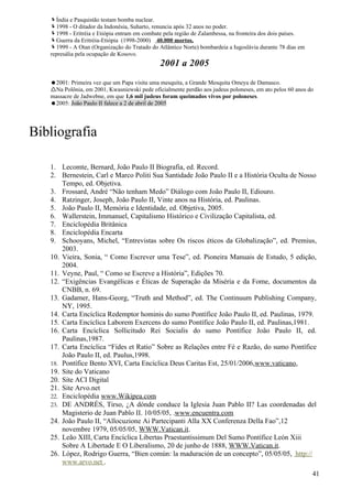 Índia e Pasquistão testam bomba nuclear.
   1998 - O ditador da Indonésia, Suharto, renuncia após 32 anos no poder.
   1998 - Eritréia e Etiópia entram em combate pela região de Zalambessa, na fronteira dos dois países.
   Guerra da Eritréia-Etiópia (1998-2000) 40.000 mortos.
   1999 - A Otan (Organização do Tratado do Atlântico Norte) bombardeia a Iugoslávia durante 78 dias em
   represália pela ocupação de Kosovo.
                                              2001 a 2005
   2001: Primeira vez que um Papa visita uma mesquita, a Grande Mesquita Omeya de Damasco.
   Na Polônia, em 2001, Kwasniewski pede oficialmente perdão aos judeus poloneses, em ato pelos 60 anos do
   massacre de Jadwebne, em que 1,6 mil judeus foram queimados vivos por poloneses.
   2005: João Paulo II falece a 2 de abril de 2005




Bibliografia

   1. Lecomte, Bernard, João Paulo II Biografia, ed. Record.
   2. Bernestein, Carl e Marco Politi Sua Santidade João Paulo II e a História Oculta de Nosso
       Tempo, ed. Objetiva.
   3. Frossard, André “Não tenham Medo” Diálogo com João Paulo II, Ediouro.
   4. Ratzinger, Joseph, João Paulo II, Vinte anos na História, ed. Paulinas.
   5. João Paulo II, Memória e Identidade, ed. Objetiva, 2005.
   6. Wallerstein, Immanuel, Capitalismo Histórico e Civilização Capitalista, ed.
   7. Enciclopédia Britânica
   8. Enciclopédia Encarta
   9. Schooyans, Michel, “Entrevistas sobre Os riscos éticos da Globalização”, ed. Premius,
       2003.
   10. Vieira, Sonia, “ Como Escrever uma Tese”, ed. Pioneira Manuais de Estudo, 5 edição,
       2004.
   11. Veyne, Paul, “ Como se Escreve a História”, Edições 70.
   12. “Exigências Evangélicas e Éticas de Superação da Miséria e da Fome, documentos da
       CNBB, n. 69.
   13. Gadamer, Hans-Georg, “Truth and Method”, ed. The Continuum Publishing Company,
       NY, 1995.
   14. Carta Encíclica Redemptor hominis do sumo Pontífice João Paulo II, ed. Paulinas, 1979.
   15. Carta Encíclica Laborem Exercens do sumo Pontífice João Paulo II, ed. Paulinas,1981.
   16. Carta Encíclica Sollicitudo Rei Socialis do sumo Pontífice João Paulo II, ed.
       Paulinas,1987.
   17. Carta Encíclica “Fides et Ratio” Sobre as Relações entre Fé e Razão, do sumo Pontífice
       João Paulo II, ed. Paulus,1998.
   18. Pontífice Bento XVI, Carta Encíclica Deus Caritas Est, 25/01/2006,www.vaticano,
   19. Site do Vaticano
   20. Site ACI Digital
   21. Site Arvo.net
   22. Enciclopédia www.Wikipea.com
   23. DE ANDRÉS, Tirso, ¿A dónde conduce la Iglesia Juan Pablo II? Las coordenadas del
       Magisterio de Juan Pablo II. 10/05/05, .www.encuentra.com
   24. João Paulo II, “Allocuzione Ai Partecipanti Alla XX Conferenza Della Fao”,12
       novembre 1979, 05/05/05, WWW.Vatican.it.
   25. Leão XIII, Carta Encíclica Libertas Praestantissimum Del Sumo Pontífice León Xiii
       Sobre A Libertade E O Liberalismo, 20 de junho de 1888, WWW.Vatican.it.
   26. López, Rodrigo Guerra, “Bien común: la maduración de un concepto”, 05/05/05, http://
       www.arvo.net .
                                                                                                           41
 