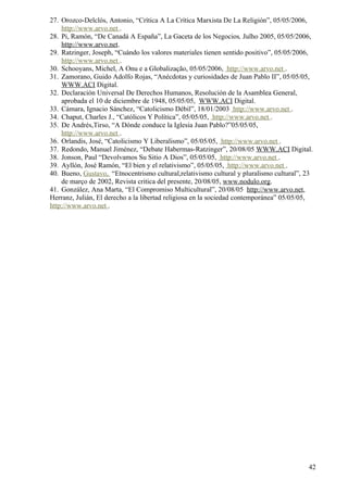27. Orozco-Delclós, Antonio, “Crítica A La Crítica Marxista De La Religión”, 05/05/2006,
    http://www.arvo.net .
28. Pi, Ramón, “De Canadá A España”, La Gaceta de los Negocios, Julho 2005, 05/05/2006,
    http://www.arvo.net.
29. Ratzinger, Joseph, “Cuándo los valores materiales tienen sentido positivo”, 05/05/2006,
    http://www.arvo.net .
30. Schooyans, Michel, A Onu e a Globalização, 05/05/2006, http://www.arvo.net .
31. Zamorano, Guido Adolfo Rojas, “Anécdotas y curiosidades de Juan Pablo II”, 05/05/05,
    WWW.ACI Digital.
32. Declaración Universal De Derechos Humanos, Resolución de la Asamblea General,
    aprobada el 10 de diciembre de 1948, 05/05/05, WWW.ACI Digital.
33. Cámara, Ignacio Sánchez, “Catolicismo Débil”, 18/01/2003 http://www.arvo.net .
34. Chaput, Charles J., “Católicos Y Política”, 05/05/05, http://www.arvo.net .
35. De Andrés,Tirso, “A Dónde conduce la Iglesia Juan Pablo?”05/05/05,
    http://www.arvo.net .
36. Orlandis, José, “Catolicismo Y Liberalismo”, 05/05/05, http://www.arvo.net .
37. Redondo, Manuel Jiménez, “Debate Habermas-Ratzinger”, 20/08/05 WWW.ACI Digital.
38. Jonson, Paul “Devolvamos Su Sitio A Dios”, 05/05/05, http://www.arvo.net .
39. Ayllón, José Ramón, “El bien y el relativismo”, 05/05/05, http://www.arvo.net .
40. Bueno, Gustavo, “Etnocentrismo cultural,relativismo cultural y pluralismo cultural”, 23
    de março de 2002, Revista critica del presente, 20/08/05, www.nodulo.org.
41. González, Ana Marta, “El Compromiso Multicultural”, 20/08/05 http://www.arvo.net,
Herranz, Julián, El derecho a la libertad religiosa en la sociedad contemporánea” 05/05/05,
http://www.arvo.net .




                                                                                         42
 