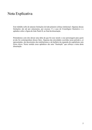 Nota Explicativa


   Este trabalho sofre de naturais limitações de todo primeiro esforço intelectual. Algumas dessas
   limitações são até por entusiasmo, por excesso. É o caso do Cronológico Ilustrativo e o
   apêndice sobre a figura de João Paulo II, ao final da dissertação.


   Pretendemos com eles deixar uma idéia do que foi esse século e esse personagem para quem
   já não for contemporâneo desses fatos. Algumas das atrocidades ocorridas nesse período e, aí
   apresentadas, são decorrentes dos totalitarismos e da barbárie da expansão do capitalismo sem
   freios éticos. Nesse sentido esses apêndices são uma “ilustração” que reforça o tema desta
   dissertação.




                                                                                                5
 