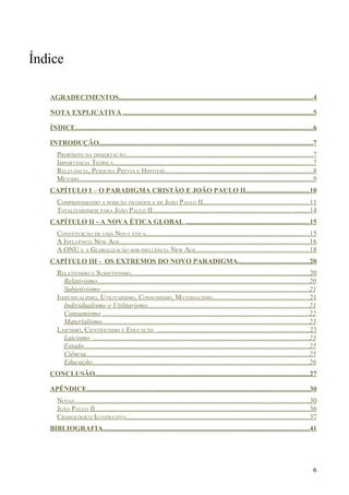 Índice

   AGRADECIMENTOS..............................................................................................................4

   NOTA EXPLICATIVA ............................................................................................................5

   ÍNDICE.......................................................................................................................................6

   INTRODUÇÃO.........................................................................................................................7
      PROPÓSITO DA DISSERTAÇÃO..........................................................................................................7
      IMPORTÂNCIA TEÓRICA.................................................................................................................7
      RELEVÂNCIA, PESQUISA PRÉVIA E HIPÓTESE....................................................................................8
      MÉTODO.....................................................................................................................................9
   CAPÍTULO I – O PARADIGMA CRISTÃO E JOÃO PAULO II....................................10
      COMPREENDENDO A POSIÇÃO FILOSÓFICA DE JOÃO PAULO II............................................................11
      TOTALITARISMOS PARA JOÃO PAULO II.........................................................................................14
   CAPÍTULO II - A NOVA ÉTICA GLOBAL ......................................................................15
      CONSTITUIÇÃO DE UMA NOVA ÉTICA.............................................................................................15
      A INFLUÊNCIA NEW AGE............................................................................................................16
      A ONU E A GLOBALIZAÇÃO SOB INFLUÊNCIA NEW AGE................................................................18
   CAPÍTULO III - OS EXTREMOS DO NOVO PARADIGMA........................................20
      RELATIVISMO E SUBJETIVISMO.....................................................................................................20
        Relativismo........................................................................................................................20
        Subjetivismo .....................................................................................................................21
      INDIVIDUALISMO, UTILITARISMO, CONSUMISMO, MATERIALISMO.......................................................21
        Individualismo e Utilitarismo...........................................................................................21
        Consumismo .....................................................................................................................22
        Materialismo.....................................................................................................................23
      LAICISMO, CIENTIFICISMO E EDUCAÇÃO ......................................................................................23
        Laicismo ...........................................................................................................................23
        Estado................................................................................................................................25
        Ciência..............................................................................................................................25
        Educação...........................................................................................................................26
   CONCLUSÃO..........................................................................................................................27

   APÊNDICE..............................................................................................................................30
      NOTAS ....................................................................................................................................30
      JOÃO PAULO II..........................................................................................................................36
      CRONOLÓGICO ILUSTRATIVO........................................................................................................37
   BIBLIOGRAFIA.....................................................................................................................41




                                                                                                                                                6
 