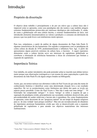 Introdução

   Propósito da dissertação

   O objetivo deste trabalho é principalmente o de por em relevo que a cultura laica não é
   imparcial como se apresenta, como seus paradigmas não são isentos e que também atingem
   extremos fundamentalistas promovidos por interesses ideológicos não confessados. E, ainda,
   de como a globalização sob uma cultura laicista, o extremo fundamentalista do laico, tem
   introduzido elementos desumanizadores ao valorar a produção e o consumo em detrimento da
   pessoa e que isso pode levar a um totalitarismo muito opressor.


   Para isso, estipulamos, a partir da análise de alguns documentos do Papa João Paulo II,
   algumas características do seu humanismo. Em seguida o comparamos com os paradigmas da
   contra cultura da década de 1970, predominantemente a influência New Age. A partir daí
   apresentamos alguns possíveis extremos da cultura laica, o laicismo. A seguir esperamos
   demonstrar como a cultura laicista serve aos interesses do capitalismo globalizado ao
   corroborar a eliminação de referências humanistas e éticas do cristianismo que limitam a
   expansão do capitalismo.


   Importância Teórica

   Este trabalho, de caráter introdutório não pode pretender achar-se inserido num debate teórico
   maior porque suas observações restringem-se a um resumo de umas especulações a partir dos
   documentos de João Paulo II e de alguns artigos listados na bibliografia.


   Assim, que, em termos teóricos nos aferramos à idéia de Paul Veyne de que uma das metas do
   conhecimento histórico é identificar como uma determinada situação leva a um resultado
   específico. De ver os acontecimentos como fenômenos por detrás dos quais se revela um
   aspecto pouco percebido. Como diz Paul Veyne o “fato não é nada sem uma intriga”. 1 “O
   historiador faz compreender intrigas”.2 A nossa “intriga” se refere à suspeita de que a
   superação do paradigma cristão, principalmente nas sociedades ocidentais desenvolvidas, pela
   pós-modernidade de caráter relativista e laicista não é espontânea. Ou, como freqüentemente
   se apresenta, como decorrente de um “progresso natural” de um tempo de dogmas religiosos
   para os de uma verdade “pura porque científica”. Mas sim um recrudescimento do abandono
   de importantes premissas humanitárias cristãs que vêm se desenvolvendo com a expansão
   globalizada do capitalismo e para atender aos objetivos materialistas dos interesses
   multinacionais.




   1
       Veyne, Paul, “ Como se escreve a História”, Edições 70, p. 45.


   2
       Veyne, Paul, “ Como se escreve a História”, Edições 70, p. 108.
                                                                                               7
 