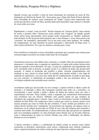 Relevância, Pesquisa Prévia e Hipótese

Quando tivemos que escolher o tema de nossa dissertação de conclusão do curso de Pós-
Graduação em História do Século XX, havia pouco que o Papa João Paulo II havia falecido.
Pela curiosidade de explicar como justamente um “padre” causou tanta repercussão num
século que decretou a morte de Deus, questão típica para historiador, logo anunciei a intenção
de versar sobre esse tema.


Rapidamente vi muitas “caras de mofo”. Recebi etiquetas de “extrema direita” antes mesmo
de escrita a primeira linha. Chamou-nos assim atenção esse “exagero” de repúdio quando
tantos outros temas apresentados, talvez porque muito circunscritos ou “batidos” pudessem
estar primeiro na fila da gaveta eterna primeiro que o meu.oPorque o nosso tema causava um
“consenso” tão automático, apaixonado? Era só um tema como outro qualquer. Na verdade,
tão simplesmente, foi uma manchete de jornal noticiando o falecimento do Papa como “a
maior notícia da história” foi o que nos chamou a atenção para o tema.


Essa resistência só aumentou a nossa curiosidade e pensamos que a pesquisa que começou por
uma personagem encontrou um campo ainda maior de investigação.


Encontramos assim um vasto debate entre o laicismo e a religião. Mas não encontramos quem
propusesse a vinculação entre a expansão do capitalismo e a opção pela cultura laicista nesta
etapa da expansão à nível planetário. Ou seja, o avanço do capitalismo está engendrando uma
nova vinculação entre as pessoas, os grupos sociais e as relações de poder que passam pelo
mercado. A cultura aí produzida que justifica o poder, estimula comportamentos está
mudando os seus valores no nosso modo de entender para atender melhor a esta etapa de
expansão do capitalismo e sua nova face ainda não foi completamente revelada no que tange
aos seus extremos. A substituição do paradigma cristão e dos seus princípios éticos, na
civilização ocidental está ocorrendo nesse contexto.


Acreditamos ainda que está havendo um novo arranjo: o capital controla as idéias a partir do
mercado e só ideologia e idéias não conseguem controlar para onde vai a economia e os
investimentos e nesse sentido a perda o ideário de defesa dos pobres como um valor é
especialmente relevante. Nesse sentido, visões à esquerda, que constituiriam historicamente
uma resistência tem sua eficácia “driblada” pelo grande capital em que membros da
resistência são cooptados para o sistema. Aqui é como se estivéssemos revendo os brilhantes
trabalhos de Paul Willis. Ele comprovava como a cultura que resiste ao sistema, muitas vezes
assume posições que mais na frente lhe são contrárias. É nesse sentido que podemos ver a
cultura laicista fazendo uma “contratação” de movimentos de esquerda, em espaços como os
intelectuais ou de culturas promovidas em ONGs de sua visão anti-religiosa para aumentar o
consenso anti-cristão. Se compreendermos a cultura cristã como algo que precisa ser superado
pelo novo paradigma podemos ver uma promoção numa direção que vai de ações objetivas
como o financiamento de ações no Terceiro Mundo com verba e deliberadas, até adesões
internas aos novos ideários.


A direita corrobora a adesão e a substituição do ideário cristão ao assumir numa cultura
consumista os princípios materialistas como únicos, colaborando para eliminar exigências
éticas e aspectos humanistas da cultura cristã que até aqui forjavam a cultura ocidental.
                                                                                            8
 