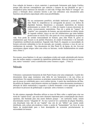 Essa redução do homem a níveis materiais é questionada fortemente pela Igreja Católica
porque dela derivam conseqüências que reduzem o homem de sua plenitude ao que é
manipulável pelos interesses do mercado e é anti-vida. O Papa João Paulo II “estragou” um
pouco a formação desse consenso laicista e por isso utilizamos seus documentos para
fazermos esta primeira especulação sobre essas possibilidades.


                   No seu ensinamento pontifício, atividade intelectual e pastoral, o Papa
                   João Paulo II, empenhou-se na salvaguarda da pessoa e na defesa da
                   dignidade humana. Questionou a concepção materialista do homem
                   predominante no século XX e a falta de respeito à pessoa decorrente de
                   visões excessivamente materialistas. Para ele a perda do “espaço” do
                   “espírito” nas concepções do homem, que prevaleceram no último século
                   do segundo milênio, estava na raiz dos totalitarismos que tanta barbárie
                   promoveram no século XX e dos quais ele viveu conseqüências na própria
vida. Essa perda do sentido transcendental do homem, para João Paulo II, gerou os
totalitarismos quer fossem os de partido (Nazismo), de estado (Comunismo) e de mercado
(Capitalismo neoliberal pós-moderno). Segundo João Paulo II, enquanto as necessidades do
homem estiverem submetidas às leis do mercado, por exemplo, corremos o risco de cair no
totalitarismo de mercado. Nos documentos de João Paulo II, da Igreja, do site Arvo.net
encontramos alguns artigos sobre esta crítica ao laicismo, versão fundamentalista do estado
laico. (Nota 1)


Em resumo, nossa hipótese é a de que o paradigma cristão está sendo substituído pelo laicista
para dar melhor amparo a expansão do capitalismo globalizado. Além do laicismo se unem, a
este, outros “extremos” como o cientificismo como veremos a seguir. ( Nota 2)


Método

Utilizamos o pensamento humanista de João Paulo II para criar uma comparação. A partir dos
documentos desse papa montamos uma idéia do seu humanismo e da sua crítica ao
materialismo. Em seguida resumimos as principais características do movimento New Age no
que ele possa ter contribuído para a nova cultura laicista. A partir das interferências da Onu,
da política de Zapatero, atual primeiro ministro na Espanha e outros documentos mostramos a
absorção de ideais materalistas à esquerda e à direita formando a nova oposição que há de
prevalecer no processo de globalização: a oposição entre o homem e o material.


Se não estamos enganados Bourdieu utilizou as teses de Marx sobre o capital para criar sua
teoria do “capital social”, que seria outro elemento importante para a emancipação das classes
operárias, não bastando para elas terem dinheiro porque – em curtíssimo modo, seriam
discriminadas mesmo “chegando lá”. Se nos é possível ter a pretensão de plagiar Bourdieu,
esta dissertação trata não de um “capital” mas sim de um “débito” que estaria sendo
distribuído, pela cultura pós-moderna a todos: a perda de “humanidades” em favor de uma
lógica da produtividade para o bom desempenho da economia prioritariamente às
necessidades do homem.




                                                                                             9
 