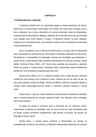 10



                                      CAPÍTULO I

1 Problematizando a Questão

         A literatura Infantil tem um importante papel no desenvolvimento da leitura,
desde que a criança desde cedo esteja em contato com livros que a seduza, que a
leve a fantasiar, que a leve a descobrir um mundo encantado cheio de imaginação,
proporcionando descobertas, diálogos, abertura de horizontes para que se processe
uma relação ativa entre falante e língua. A Literatura Infantil, se bem utilizada,
colabora com o entretenimento, mas também contribui com a formação da criticidade
e do questionamento.

         Daí a importância que a literatura infantil possui, ou seja, ela é fundamental
para a aquisição de conhecimentos, informação e interação necessária ao ato de ler.
Percebemos a necessidade da aplicação coerente de atividades que despertem o
prazer de ler e estas devem estar presentes diariamente na vida das crianças, desde
bebês. Conforme Silva (1992, p.57) “bons livros poderão ser presentes e grandes
fontes de prazer e conhecimento. Descobrir estes sentimentos desde bebezinhos
poderá ser uma excelente conquista para toda vida”.

         Abromovich,(1997,p.16 e 17) colabora também com a ideia de que o primeiro
contato de uma criança com a literatura ocorre “através da voz da mãe, do pai, ou
dos avós contando contos de fadas, trechos da Bíblia, histórias inventadas (tendo a
criança como personagens),livros atuais e curtinhos, poemas sonoros e outros
mais”.

         Dessa forma, o ato de contar histórias é extremamente importante e benéfico
para o desenvolvimento da criança, podendo assim, ser utilizado como estratégia
para formar leitores.

         O papel da escola é contribuir para a formação de um indivíduo crítico,
responsável e atuante na sociedade. Isso por que se vive em uma sociedade onde
as trocas sociais acontecem rapidamente, seja através da leitura, da escrita, da
linguagem oral ou visual.

         Diante disso, a escola busca conhecer e desenvolver na criança as
competências da leitura e da escrita e a literatura infantil pode influenciar de maneira
 