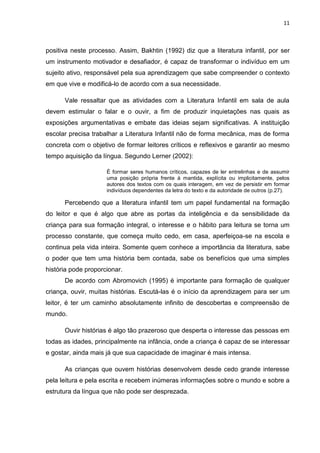 11



positiva neste processo. Assim, Bakhtin (1992) diz que a literatura infantil, por ser
um instrumento motivador e desafiador, é capaz de transformar o indivíduo em um
sujeito ativo, responsável pela sua aprendizagem que sabe compreender o contexto
em que vive e modificá-lo de acordo com a sua necessidade.

      Vale ressaltar que as atividades com a Literatura Infantil em sala de aula
devem estimular o falar e o ouvir, a fim de produzir inquietações nas quais as
exposições argumentativas e embate das ideias sejam significativas. A instituição
escolar precisa trabalhar a Literatura Infantil não de forma mecânica, mas de forma
concreta com o objetivo de formar leitores críticos e reflexivos e garantir ao mesmo
tempo aquisição da língua. Segundo Lerner (2002):

                     È formar seres humanos críticos, capazes de ler entrelinhas e de assumir
                     uma posição própria frente à mantida, explícita ou implicitamente, pelos
                     autores dos textos com os quais interagem, em vez de persistir em formar
                     indivíduos dependentes da letra do texto e da autoridade de outros (p.27).

      Percebendo que a literatura infantil tem um papel fundamental na formação
do leitor e que é algo que abre as portas da inteligência e da sensibilidade da
criança para sua formação integral, o interesse e o hábito para leitura se torna um
processo constante, que começa muito cedo, em casa, aperfeiçoa-se na escola e
continua pela vida inteira. Somente quem conhece a importância da literatura, sabe
o poder que tem uma história bem contada, sabe os benefícios que uma simples
história pode proporcionar.
      De acordo com Abromovich (1995) é importante para formação de qualquer
criança, ouvir, muitas histórias. Escutá-las é o início da aprendizagem para ser um
leitor, é ter um caminho absolutamente infinito de descobertas e compreensão de
mundo.

      Ouvir histórias é algo tão prazeroso que desperta o interesse das pessoas em
todas as idades, principalmente na infância, onde a criança é capaz de se interessar
e gostar, ainda mais já que sua capacidade de imaginar é mais intensa.

      As crianças que ouvem histórias desenvolvem desde cedo grande interesse
pela leitura e pela escrita e recebem inúmeras informações sobre o mundo e sobre a
estrutura da língua que não pode ser desprezada.
 