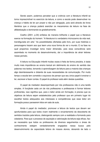 12



      Sendo assim, podemos perceber que a vivência com a literatura infantil se
torna imprescindível no exercício da leitura, e como a escola pode desenvolver na
criança o hábito de ler por prazer e não por obrigação, pois será através de livros
literários que a criança poderá exercitar os mecanismos de leitura na fase de
alfabetização e dominando-os gradativamente.

      Coelho (2001, p.34) enfatiza de maneira brilhante o papel que a literatura
exerce na formação do homem: “A literatura é o verdadeiro microcosmo da vida real,
transfigurada em arte.” As possibilidades ofertadas pelo livro, por suas histórias e
personagens trazem aos que leem uma nova forma de ver o mundo. E na fase na
qual propomos investigar toma maior dimensão, pois essa consciência será
assimilada no momento do desenvolvimento, daí a importância de atrair leitores
nesse período.

      A leitura na Educação Infantil muitas vezes é feita de forma precária, é dada
muito mais importância ao ensino lexical em detrimento do ensino do sentido das
palavras nos textos, tornando à aprendizagem da leitura para a maioria das crianças
algo desinteressante e distante de suas necessidades de comunicação. Por muito
tempo a escola tem cometido o equivoco de pensar que seu único papel é ensinar a
ler, escrever e fazer contas. O papel do professor está além destas questões.

      O papel de mediador desempenhado por nós professores não é uma tarefa
simples. A funçãode cada um de nós professores e professoras é formar leitores
proficientes, isso significa que, para o leitor ainda em formação, é preciso que os
objetivos de leitura sejam estabelecidos pelo professor que em primeiro lugar irá
escolher textos adequados aos interesses e competências que esse leitor em
formaçõa possui paraserem lidos em sala de aula.

      Ainda é papel do mediador, promover a leitura de textos que devam ser
aprofundados para que todos vivam realmente o encantamento da descoberta de
sentidos trazidos pela leitura, dialongando sempre com a realidade e formando para
cidadania. Para que o processo de aquisição e valorização da leitura seja eficaz, faz-
se necessário que todos os professores de diversos seguimentos e áreas de
conhecimento     estejam    verdadeiramente      engajados    nessa     busca    pelo
desenvolvimento da capacidade leitora de nossos alunos, deixando de lado o
 