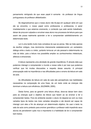 13



pensamento retrógrado de que esse papel é somente           do professor de língua
portuguesaou do professor alfabetizador.

      Se diagnosticamos que o nosso aluno não lê,seja em qualquer série em que
ele se encontre, o nosso papel como professores e professoras, é parar
imediatamente o que estamos ensinando, o conteúdo que está sendo trabalhado,
deixar de procurar culpados e envolver esse aluno nos processos de leitura para que
assim ele possa realmente aprender a ler e compreender satisfatóriamente um
determinado texto.

      Ler é uma tarefa muito mais complexa do que se pensa. Não se trata apenas
de decifrar códigos, mas dominá-los inteiramente estabelencendo um verdadeiro
diálogo entre o texto e o leitor, portanto torna-se um ato pessoal e determinante na
vida do leitor, pois a leitura nos possibilita ampliar os conhecimentos intelectuais,
afetivos e emocionais.

      A leitura representa uma atividade de grande importância. É através dela que
podemos interagir e compreender o mundo a nossa volta é por isso que podemos
verificar que há muitas discussões a respeito desse assunto. A principal
preocupação está na importância e nas dificuldades para o ensino da leitura em sala
de aula.

      As dificuldades de leitura em sala de aula são percepitíveis nas habilidades
necessárias na composição de uma frase, de um texto onde as crianças não
dominam a leitura com eficiência. (KLEIMAN, 2000).

      Desta forma, para se garantir uma leitura eficaz, deve-se deixar bem claro
para as crianças qual o objetivo da leitura que fazem ao se ensinar a ler e
compreender textos. Fora do ambiente escolar o aluno irá deparar-se com os mais
variados tipos de textos nas mais variadas situações e ele deverá ser capaz de
interagir com eles a fim de alcançar um determinado objetivo. Ao usar o texto na
sala de aula como pretexto para ensinar gramática o professor está impedindo seus
alunos de perceberem quão rica e importante é a habilidade de ler e compreender
bem textos.
 