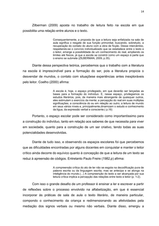14



      Zilberman (2009) aposta no trabalho de leitura feito na escola em que
possibilita uma relação entre alunos e o texto.

                      Consequentemente, a proposta de que a leitura seja enfatizada na sala de
                      aula significa o resgate de sua função primordial, buscando, sobretudo, a
                      recuperação do contato do aluno com a obra de ficção. Desse intercâmbio,
                      respeitando-se o convívio individualizado que se estabelece entre o texto e
                      o leitor, emerge a possibilidade de um conhecimento do real, ampliando os
                      limites até fisicos, já que a escola se constrói como um espaço à parte que
                      o ensino se submete (ZILBERMAN, 2009, p.35).

      Diante dessa perspectiva teórica, percebemos qua o trabalho com a literatura
na escola é imprescindível para a formação do ser, pois a literatura propicia o
desvendar de mundos, o contato com situaçõese experiências antes inexploráveis
pelo leitor. Coelho (2000) afirma:

                      A escola é, hoje, o espaço privilegiado, em que deverão ser lançadas as
                      bases para a formação do indíviduo. E, nesse espaço, privilegiamos os
                      estudos literários, pois, de maneira mais abrangente de quaisquer outros,
                      eles estimulam o exercício da mente; a percepção do real em suas múltiplas
                      significações; a consciência do eu em relação ao outro; a leitura de mundo
                      em seus vários níveis e, principalmente,dinamizam o estudo e conhecmento
                      da lígua, da expressão verbal e consciente.( p.16)

      Portanto, o espaço escolar pode ser considerado como importantíssimo para
a construção do indivíduo, tanto em relação aos saberes de que necessita para viver
em sociedade, quanto para a construção de um ser criativo, tendo todas as suas
potencialidades desenvolvidas.

      Diante de tudo isso, e observando os espaços escolares foi que percebemos
que as dificuldades encontradas por alguns docentes em conquistar e manter o leitor
crítico ainda decorre do equívico quanto à concepção de que a leitura de um texto se
reduz à apreensão de códigos. Entretanto Paulo Freire (1982,p) afirma:

                      A compreensão crítica do ato de ler não se esgota na decodificação pura de
                      palavra escrita ou da linguagem escrita, mas se antecipa e se alonga na
                      inteligência do mundo.(...) A compreenção do texto a ser alcançada por sua
                      leitura crítica implica a percepção das relações entre texto e leitor (p. 1-2).

      Com isso o grande desafio de um professor é ensinar a ler e escrever a partir
de reflexões sobre o processo envolvido na alfabetização, em que é essencial
incorporar às práticas de sala de aula o texto literário, de maneira particular,
compondo o conhecimento da criança e redimensionando as afetividades pela
mediação dos signos verbais ou mesmo não verbais. Diante disso, emergiu a
 