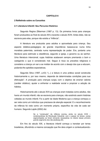 16



                                     CAPITULO II

2 Refletindo sobre os Conceitos

2.1 Literatura Infantil: Seu Percurso Histórico

      Segundo Regina Zilberman (1987 p. 13). Os primeiros livros para crianças
foram produzidos ao final do século XIII e durante o século XVIII. Antes disto, não se
escrevia para elas, porque não existia a “Infância”.

      A literatura era produzida para adultos e aproveitada para criança. Seu
aspecto didático-pedagógico de grande importância baseava-se numa linha
moralista paternista, centrada numa representação de poder. Era, portanto uma
literatura para estimular a obediência, segundo a igreja, o governo ou ao senhor.
Uma literatura intencional, cujas histórias acabavam sempre premiando o bom e
castigando o que é considerado mal. Segue à risca os preceitos religiosos e
considera a criança um ser a se moldar de acordo com o desejo dos que a educam,
podando-lhe aptidões expectativas.

      Segundo Silva (1997, p.43) “(...) a leitura é uma prática social construída
historicamente e, por isso mesmo, depende de determinadas condições para sua
efetivação”. A produção para crianças surgiu com o objetivo de ensinar valores
(caráter didático), ajudar a enfrentar a realidade social e propiciar a adoção de
hábitos.

      Historicamente até o século XVII as crianças eram tratadas como adultos, não
havia um mundo infantil, não se escrevia para crianças, não existindo assim histórias
voltadas ao mundo infantil. Foi a partir da Idade Moderna que a criança começou a
ser vista como um indivíduo que precisava de atenção especial. E o reconhecimento
da infância foi visto como um momento próprio, específico da vida de cada ser
humano. Segundo Lajolo (2002) diz:

                     Se a “construção” da infância ocorreu ainda no século XVIII –
                     contemporânea da Revolução Industrial, com o passar do tempo, outras
                     segmentações se foram tornando necessárias no interior desse primeiro
                     grande segmento dos não-adultos(p.26).

      Em fins do século XIX, a literatura infantil começa a transitar por terras
brasileiras, difundindo a mesma concepção que lhe dera origem e contextualizando-
 