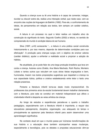 18



          Quando a criança ouve ou lê uma história e é capaz de comentar, indagar,
duvidar ou discutir sobre ela, realiza uma interação verbal, que neste caso, vem ao
encontro das noções de linguagem de Bakhtin (1992). Para ele, o confrontamento de
ideias, de pensamentos em relação aos textos, tem sempre um caráter coletivo,
social.

          A leitura é um processo no qual o leitor realiza um trabalho ativo de
construção do significado do texto. Segundo Coelho (2002) a leitura, no sentido de
compreensão do mundo é condição básica do ser humano.

          Silva (1997, p.43) acrescenta “... a leitura é uma prática social construída
historicamente e, por isso mesmo, depende de determinadas condições para sua
efetivação”. A produção para crianças surgiu com o objetivo de ensinar valores
(caráter didático), ajudar a enfrentar a realidade social e propiciar a adoção de
hábitos.

          Na atualidade, já se pode falar de uma larga produção brasileira que leva em
conta a criança. Autores como Ziraldo, Ana Maria Machado, Ruth Rocha, Monteiro
Lobato e tantos outros que veiculam em suas obras ideias engraçados e bem,
humoradas, trazem nos textos proposições sugestivas que respeitam a criança na
sua capacidade lúdica, política e criativa estabelecendo entre leitor o texto uma
relação prazerosa.

          Portanto a literatura infantil torna-se deste modo imprescindível. Os
professores dos primeiros anos da escola fundamental devem trabalhar diariamente
com a literatura, pois esta se constitui em material indispensável que aflora a
criatividade infantil e desperta as veias artística da criança.

          Ao longo de estudos e experiências percebe-se o quanto o trabalho
pedagógico, especialmente com a literatura infantil é importante, e requer dos
educadores planejamento, disciplina, organização, uso adequado do tempo e
principalmente se apaixonar pela literatura infantil para assim desenvolver uma
aprendizagem significativa.

          No contexto atual em que o mundo passa por inúmeras transformações de
sua história e a educação deve também acompanhar essas mudanças,
especialmente a tecnológica, pois os debates e propostas educacionais vêm-se
 