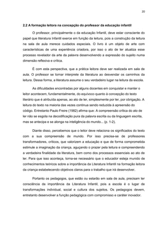 20



2.2 A formação leitora na concepção do professor da educação infantil

      O professor, principalmente o da educação Infantil, deve estar consciente do
papel que literatura Infantil exerce em função da leitura, pois a construção da leitura
na sala de aula merece cuidados especiais. O livro é um objeto de arte com
características de uma experiência criadora, por isso o ato de ler atualiza esse
processo revelador da arte da palavra desenvolvendo a expressão do sujeito numa
dimensão reflexiva e crítica.

      É com esta perspectiva, que a prática leitora deve ser realizada em sala de
aula. O professor se tornar interprete da literatura ao desvendar os caminhos da
leitura. Dessa forma, a literatura assume o seu verdadeiro lugar na leitura da escola.

      As dificuldades encontradas por alguns docentes em conquistar e manter o
leitor acontecem, fundamentalmente, do equívoco quanto à concepção do texto
literário que é atribuída apenas, ao ato de ler, simplesmente por ler, por obrigação. A
leitura do texto na maioria das vezes continua sendo reduzida à apreensão do
código. Entretanto Paulo Freire (1982) afirma que: A compreensão crítica do ato de
ler não se esgota na decodificação pura da palavra escrita ou da linguagem escrita,
mas se antecipa e se alonga na inteligência do mundo... (p. 1-2).

      Diante disso, percebemos que o leitor deve relaciona os significados do texto
com a sua compreensão de mundo. Por isso precisa-se de professores
transformadores, críticos, que valorizem a educação e que de forma comprometida
estimule a imaginação da criança, aguçando o prazer pela leitura e compreendendo
a verdadeira finalidade da literatura, bem como dos processos essenciais ao ato de
ler. Para que isso aconteça, torna-se necessário que o educador esteja munido de
conhecimentos teóricos sobre a importância da Literatura Infantil na formação leitora
da criança estabelecendo objetivos claros para o trabalho que irá desenvolver.

      Portanto os pedagogos, que estão ou estarão em sala de aula, precisam ter
consciência da importância da Literatura Infantil, pois a escola é o lugar de
transformações individual, social e cultura dos sujeitos. Os pedagogos devem,
entretanto desenvolver a função pedagógica com compromisso e caráter inovador.
 