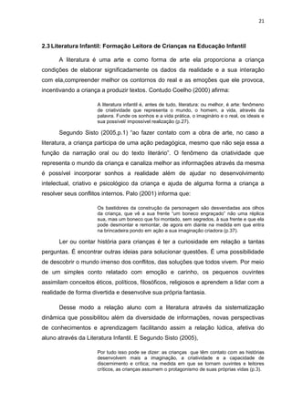 21



2.3 Literatura Infantil: Formação Leitora de Crianças na Educação Infantil

      A literatura é uma arte e como forma de arte ela proporciona a criança
condições de elaborar significadamente os dados da realidade e a sua interação
com ela,compreender melhor os contornos do real e as emoções que ele provoca,
incentivando a criança a produzir textos. Contudo Coelho (2000) afirma:

                     A literatura infantil é, antes de tudo, literatura: ou melhor, é arte: fenômeno
                     de criatividade que representa o mundo, o homem, a vida, através da
                     palavra. Funde os sonhos e a vida prática, o imaginário e o real, os ideais e
                     sua possível/ impossível realização (p.27).

      Segundo Sisto (2005,p.1) “ao fazer contato com a obra de arte, no caso a
literatura, a criança participa de uma ação pedagógica, mesmo que não seja essa a
função da narração oral ou do texto literário”. O fenômeno da criatividade que
representa o mundo da criança e canaliza melhor as informações através da mesma
é possível incorporar sonhos a realidade além de ajudar no desenvolvimento
intelectual, criativo e psicológico da criança e ajuda de alguma forma a criança a
resolver seus conflitos internos. Palo (2001) informa que:

                     Os bastidores da construção da personagem são desvendadas aos olhos
                     da criança, que vê a sua frente “um boneco engraçado” não uma réplica
                     sua, mas um boneco que foi montado, sem segredos, à sua frente e que ela
                     pode desmontar e remontar, de agora em diante na medida em que entra
                     na brincadeira pondo em ação a sua imaginação criadora (p.37).

      Ler ou contar história para crianças é ter a curiosidade em relação a tantas
perguntas. É encontrar outras ideias para solucionar questões. É uma possibilidade
de descobrir o mundo imenso dos conflitos, das soluções que todos vivem. Por meio
de um simples conto relatado com emoção e carinho, os pequenos ouvintes
assimilam conceitos éticos, políticos, filosóficos, religiosos e aprendem a lidar com a
realidade de forma divertida e desenvolve sua própria fantasia.

      Desse modo a relação aluno com a literatura através da sistematização
dinâmica que possibilitou além da diversidade de informações, novas perspectivas
de conhecimentos e aprendizagem facilitando assim a relação lúdica, afetiva do
aluno através da Literatura Infantil. E Segundo Sisto (2005),

                     Por tudo isso pode se dizer: as crianças que têm contato com as histórias
                     desenvolvem mais a imaginação, a criatividade e a capacidade de
                     discernimento e crítica; na medida em que se tornam ouvintes e leitores
                     críticos, as crianças assumem o protagonismo de suas próprias vidas (p.3).
 