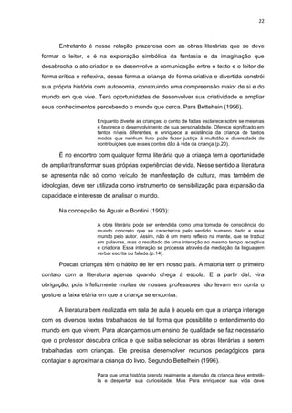 22



      Entretanto é nessa relação prazerosa com as obras literárias que se deve
formar o leitor, e é na exploração simbólica da fantasia e da imaginação que
desabrocha o ato criador e se desenvolve a comunicação entre o texto e o leitor de
forma crítica e reflexiva, dessa forma a criança de forma criativa e divertida constrói
sua própria história com autonomia, construindo uma compreensão maior de si e do
mundo em que vive. Terá oportunidades de desenvolver sua criatividade e ampliar
seus conhecimentos percebendo o mundo que cerca. Para Bettehein (1996).

                     Enquanto diverte as crianças, o conto de fadas esclarece sobre se mesmas
                     e favorece o desenvolvimento de sua personalidade. Oferece significado em
                     tantos níveis diferentes, e enriquece a existência da criança de tantos
                     modos que nenhum livro pode fazer justiça á multidão e diversidade de
                     contribuições que esses contos dão à vida da criança (p.20).

      É no encontro com qualquer forma literária que a criança tem a oportunidade
de ampliar/transformar suas próprias experiências de vida. Nesse sentido a literatura
se apresenta não só como veículo de manifestação de cultura, mas também de
ideologias, deve ser utilizada como instrumento de sensibilização para expansão da
capacidade e interesse de analisar o mundo.

      Na concepção de Aguair e Bordini (1993):

                     A obra literária pode ser entendida como uma tomada de consciência do
                     mundo concreto que se caracteriza pelo sentido humano dado a esse
                     mundo pelo autor. Assim, não é um mero reflexo na mente, que se traduz
                     em palavras, mas o resultado de uma interação ao mesmo tempo receptiva
                     e criadora. Essa interação se processa através da mediação da linguagem
                     verbal escrita ou falada.(p.14).

      Poucas crianças têm o hábito de ler em nosso país. A maioria tem o primeiro
contato com a literatura apenas quando chega á escola. E a partir daí, vira
obrigação, pois infelizmente muitas de nossos professores não levam em conta o
gosto e a faixa etária em que a criança se encontra.

      A literatura bem realizada em sala de aula é aquela em que a criança interage
com os diversos textos trabalhados de tal forma que possibilite o entendimento do
mundo em que vivem. Para alcançarmos um ensino de qualidade se faz necessário
que o professor descubra critica e que saiba selecionar as obras literárias a serem
trabalhadas com crianças. Ele precisa desenvolver recursos pedagógicos para
contagiar e aproximar a criança do livro. Segundo Bettelhein (1996).

                     Para que uma história prenda realmente a atenção da criança deve entretê-
                     la e despertar sua curiosidade. Mas Para enriquecer sua vida deve
 