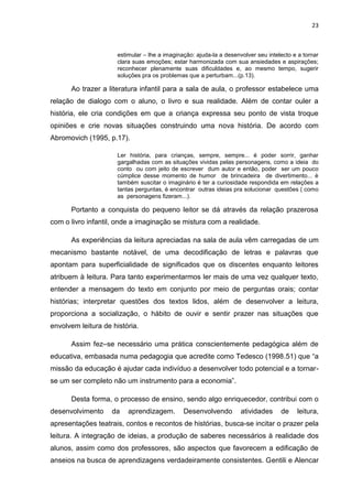 23



                      estimular – lhe a imaginação: ajuda-la a desenvolver seu intelecto e a tornar
                      clara suas emoções; estar harmonizada com sua ansiedades e aspirações;
                      reconhecer plenamente suas dificuldades e, ao mesmo tempo, sugerir
                      soluções pra os problemas que a perturbam...(p.13).

      Ao trazer a literatura infantil para a sala de aula, o professor estabelece uma
relação de dialogo com o aluno, o livro e sua realidade. Além de contar ouler a
história, ele cria condições em que a criança expressa seu ponto de vista troque
opiniões e crie novas situações construindo uma nova história. De acordo com
Abromovich (1995, p.17).

                      Ler história, para crianças, sempre, sempre... é poder sorrir, ganhar
                      gargalhadas com as situações vividas pelas personagens, como a ideia do
                      conto ou com jeito de escrever dum autor e então, poder ser um pouco
                      cúmplice desse momento de humor de brincadeira de divertimento... è
                      também suscitar o imaginário é ter a curiosidade respondida em relações a
                      tantas perguntas, é encontrar outras ideias pra solucionar questões ( como
                      as personagens fizeram...).

      Portanto a conquista do pequeno leitor se dá através da relação prazerosa
com o livro infantil, onde a imaginação se mistura com a realidade.

      As experiências da leitura apreciadas na sala de aula vêm carregadas de um
mecanismo bastante notável, de uma decodificação de letras e palavras que
apontam para superficialidade de significados que os discentes enquanto leitores
atribuem à leitura. Para tanto experimentarmos ler mais de uma vez qualquer texto,
entender a mensagem do texto em conjunto por meio de perguntas orais; contar
histórias; interpretar questões dos textos lidos, além de desenvolver a leitura,
proporciona a socialização, o hábito de ouvir e sentir prazer nas situações que
envolvem leitura de história.

      Assim fez–se necessário uma prática conscientemente pedagógica além de
educativa, embasada numa pedagogia que acredite como Tedesco (1998.51) que “a
missão da educação é ajudar cada indivíduo a desenvolver todo potencial e a tornar-
se um ser completo não um instrumento para a economia”.

      Desta forma, o processo de ensino, sendo algo enriquecedor, contribui com o
desenvolvimento     da    aprendizagem.        Desenvolvendo         atividades     de    leitura,
apresentações teatrais, contos e recontos de histórias, busca-se incitar o prazer pela
leitura. A integração de ideias, a produção de saberes necessários à realidade dos
alunos, assim como dos professores, são aspectos que favorecem a edificação de
anseios na busca de aprendizagens verdadeiramente consistentes. Gentili e Alencar
 
