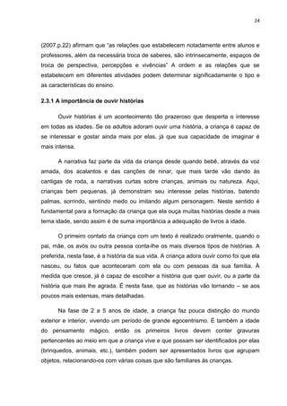 24



(2007.p.22) afirmam que “as relações que estabelecem notadamente entre alunos e
professores, além da necessária troca de saberes, são intrinsecamente, espaços de
troca de perspectiva, percepções e vivências” A ordem e as relações que se
estabelecem em diferentes atividades podem determinar significadamente o tipo e
as características do ensino.

2.3.1 A importância de ouvir histórias

      Ouvir histórias é um acontecimento tão prazeroso que desperta o interesse
em todas as idades. Se os adultos adoram ouvir uma história, a criança é capaz de
se interessar e gostar ainda mais por elas, já que sua capacidade de imaginar é
mais intensa.

      A narrativa faz parte da vida da criança desde quando bebê, através da voz
amada, dos acalantos e das canções de ninar, que mais tarde vão dando ás
cantigas de roda, a narrativas curtas sobre crianças, animais ou natureza. Aqui,
crianças bem pequenas, já demonstram seu interesse pelas histórias, batendo
palmas, sorrindo, sentindo medo ou imitando algum personagem. Neste sentido é
fundamental para a formação da criança que ela ouça muitas histórias desde a mais
terna idade, sendo assim é de suma importância a adequação de livros à idade.

      O primeiro contato da criança com um texto é realizado oralmente, quando o
pai, mãe, os avós ou outra pessoa conta-lhe os mais diversos tipos de histórias. A
preferida, nesta fase, é a história da sua vida. A criança adora ouvir como foi que ela
nasceu, ou fatos que aconteceram com ela ou com pessoas da sua família. À
medida que cresce, já é capaz de escolher a história que quer ouvir, ou a parte da
história que mais lhe agrada. É nesta fase, que as histórias vão tornando – se aos
poucos mais extensas, mais detalhadas.

      Na fase de 2 a 5 anos de idade, a criança faz pouca distinção do mundo
exterior e interior, vivendo um período de grande egocentrismo. È também a idade
do pensamento mágico, então os primeiros livros devem conter gravuras
pertencentes ao meio em que a criança vive e que possam ser identificados por elas
(brinquedos, animais, etc.), também podem ser apresentados livros que agrupam
objetos, relacionando-os com várias coisas que são familiares às crianças.
 