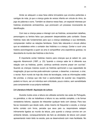 25



       Ainda se adequam a essa faixa etária brincadeira que envolva parlendas e
cantigas de roda, já que a criança gosta de versos infantis em virtude do ritmo, do
jogo de palavras e sons. Também se observa nessa fase, um especial interesse por
histórias envolvendo animaizinhos, que promovem um processo inconsciente de
identificação.

       Com isso a criança passa a interagir com as histórias, acrescentam detalhes,
personagens ou lembra fatos que passaram despercebidos pelo contador. Essas
histórias reais são fundamentais para que a criança estabeleça a sua identidade,
compreender melhor as relações familiares. Outro fato relevante é vínculo afetivo
que se estabelece entre o contador das histórias e a criança. Contar e ouvir uma
história aconchegando a quem se ama é compartilhar uma experiência gostosa, na
descoberta do mundo das histórias e dos livros.

       É importante contar histórias mesmo para crianças que já sabem ler, pois
segundo Abramovich (1997, p. 23) “quando a criança sabe ler é diferente sua
relação com as histórias, porém, continua sentindo enorme prazer em ouvi-las”.
Quando as crianças maiores ouvem as histórias aprimoram a sua capacidade de
imaginação, já que ouvi-las pode estimular o pensar, o desenhar, o escrever, o criar,
o recriar. Num mundo de hoje tão cheio de tecnologias, onde as informações estão
tão prontas, a criança que não tiver a oportunidade de suscitar seu imaginário,
poderá no futuro, ser um indivíduo sem criticidade, pouco criativo, sem sensibilidade
para compreender a sua própria realidade.

2.4 Literatura Infantil: Aquisição da Leitura

       Durante muitos anos a leitura era utilizada somente nas aulas de Português,
na gramática, e não se trabalhava a leitura no seu sentido completo, o de formar
verdadeiros leitores, capazes de interpretar qualquer texto com clareza. Para isso
faz-se necessário que desde cedo, antes mesmo de frequentar a escola, a criança
tenha contato com livros, perceba que seus pais ou responsáveis estejam
intimamente ligados ao mundo da leitura, pois quando a criança convive em um
ambiente letrado, consequentemente ela fará as atividades de leitura com prazer
apresentando maior êxito na escola, pois se desenvolverá com mais facilidade. No
 