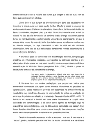 26



entanto observa-se que a maioria dos alunos que chegam a sala de aula, vem de
lares que não incentivam a leitura.

      Diante disso é que surgem as preocupações por parte dos educadores em
incentivar a leitura, pois sem esse auxílio familiar dificulta e atrasa o processo de
ensino aprendizagem. Portanto os educadores devem fazer da literatura infantil e da
leitura um momento de prazer, para que não a façam só como uma tarefa a mais da
escola. Na sala de aula deve existir um cantinho onde a criança possa manusear os
livros, ler individualmente ou coletivamente, um ambiente aconchegante, em que a
criança sinta prazer de estar ali, tenha liberdade e possa socializar-se melhor com
as demais crianças, ou seja transformar a sala de aula em um ambiente
alfabetizador, uma sala de aula textualizada constituindo recurso essencial para o
desenvolvimento da leitura.

      A leitura não pode ser confundida com decodificação de sinais, com produção
mecânica de informações, respostas convergentes ou estímulos escritos e pré-
elaborados. A leitura deve ser real, caso contrário torna-se um processo mecânico e
decodificação de símbolos. Nessa perspectiva Palo, (2001) aborda o poder da
literatura na formação do pensamento da criança.

                     Ora sendo assim, o pensamento infantil esta apto para responder à
                     motivação do signo artístico, e uma literatura que se estreie sobre esse
                     modo de ver a criança torna-a indivíduos com desejos e pensamentos
                     próprios, agente de seu próprio aprendizado (p.8).

      A literatura tem um caráter pedagógico que proporciona meios para
desenvolver habilidades que agem como recursos facilitadores no processo de
aprendizagem. Essas habilidades poderão ser absorvidas no enriquecimento do
vocabulário, nas referências textuais, na interpretação de textos na ampliação do
repertório linguístico na reflexão e criatividade. Segundo Coelho (2000, p.15): “A
literatura em especial a infantil tem uma tarefa fundamental a cumprir nesta
sociedade em transformação: a de servir como agente de formação seja no
espontâneo convívio leitor/livro, seja no diálogo/texto estimulado pela escola”. Com
isso a literatura infantil se torna um recurso de inserção das crianças nas relações
éticas e morais que permeiam a sociedade em que estão inseridas.

      Geralmente quando pensamos em ler e escrever, nos vem à tona que é a
“escola”, porém, podemos perceber que fora da escola também se lê e se escreve
 