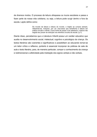 27



de diversos modos. O processo de leitura ultrapassa os muros escolares e passa a
fazer parte da nossa vida cotidiana, ou seja, a leitura pode surgir dentro e fora da
escola. Lajolo define como:

                     Do mundo da leitura a leitura do mundo, o trajeto se cumpre sempre,
                     refazendo-se, inclusive, por um vice-versa que transforma a leitura em
                     prática circular e infinita. Como fonte de prazer e de sabedoria, a leitura não
                     esgota seu prazer de sedução nos estreitos círculos da escola. (p.7).

Diante disso, percebemos que a Literatura Infantil possui um caráter educativo que
auxilia no desenvolvimento social, intelectual, cognitivo e psicológico da criança. Os
textos literários são coerentes e significativos e possibilitam ao educando tornar-se
um leitor crítico e reflexivo, portanto é essencial incorporar às práticas de sala de
aula o texto literário, para, de maneira particular, compor o conhecimento da criança
e redimensionar a afetividade pela mediação dos signos verbais e não verbais.
 
