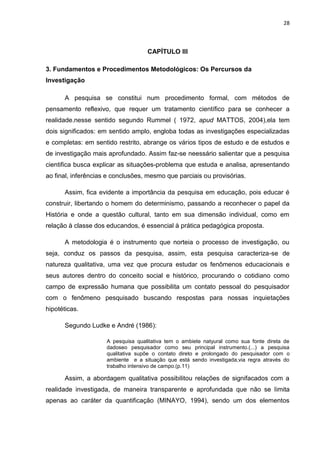 28



                                    CAPÍTULO III

3. Fundamentos e Procedimentos Metodológicos: Os Percursos da
Investigação

      A pesquisa se constitui num procedimento formal, com métodos de
pensamento reflexivo, que requer um tratamento científico para se conhecer a
realidade.nesse sentido segundo Rummel ( 1972, apud MATTOS, 2004),ela tem
dois significados: em sentido amplo, engloba todas as investigações especializadas
e completas: em sentido restrito, abrange os vários tipos de estudo e de estudos e
de investigação mais aprofundado. Assim faz-se neessário salientar que a pesquisa
cientifica busca explicar as situações-problema que estuda e analisa, apresentando
ao final, inferências e conclusões, mesmo que parciais ou provisórias.

      Assim, fica evidente a importância da pesquisa em educação, pois educar é
construir, libertando o homem do determinismo, passando a reconhecer o papel da
História e onde a questão cultural, tanto em sua dimensão individual, como em
relação à classe dos educandos, é essencial à prática pedagógica proposta.

      A metodologia é o instrumento que norteia o processo de investigação, ou
seja, conduz os passos da pesquisa, assim, esta pesquisa caracteriza-se de
natureza qualitativa, uma vez que procura estudar os fenômenos educacionais e
seus autores dentro do conceito social e histórico, procurando o cotidiano como
campo de expressão humana que possibilita um contato pessoal do pesquisador
com o fenômeno pesquisado buscando respostas para nossas inquietações
hipotéticas.

      Segundo Ludke e André (1986):

                     A pesquisa qualitativa tem o ambiete natyural como sua fonte direta de
                     dadoseo pesquisador como seu principal instrumento.(...) a pesquisa
                     qualitativa supõe o contato direto e prolongado do pesquisador com o
                     ambiente e a situação que está sendo investigada,via regra através do
                     trabalho intensivo de campo.(p.11)

      Assim, a abordagem qualitativa possibilitou relações de signifacados com a
realidade investigada, de maneira transparente e aprofundada que não se limita
apenas ao caráter da quantificação (MINAYO, 1994), sendo um dos elementos
 