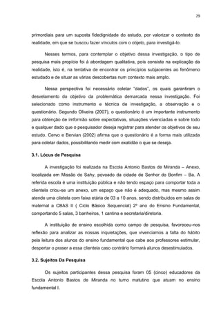 29



primordiais para um suposta fidedignidade do estudo, por valorizar o contexto da
realidade, em que se buscou fazer vínculos com o objeto, para investigá-lo.

      Nesses termos, para contemplar o objetivo dessa investigação, o tipo de
pesquisa mais propício foi à abordagem qualitativa, pois consiste na explicação da
realidade, isto é, na tentativa de encontrar os princípios subjacentes ao fenômeno
estudado e de situar as várias descobertas num contexto mais amplo.

      Nessa perspectiva foi necessário coletar “dados”, os quais garantiram o
desvelamento do objetivo da problemática demarcada nessa investigação. Foi
selecionado como instrumento e técnica de investigação, a observação e o
questionário. Segundo Oliveira (2007), o questionário é um importante instrumento
para obtenção de imformão sobre expectativas, situações vivenciadas e sobre todo
e qualquer dado que o pesquisador deseja registrar para atender os objetivos de seu
estudo. Cervo e Bervian (2002) afirma que o questionário é a forma mais utilizada
para coletar dados, possibilitando medir com exatidão o que se deseja.

3.1. Lócus de Pesquisa

      A investigação foi realizada na Escola Antonio Bastos de Miranda – Anexo,
localizada em Missão do Sahy, povoado da cidade de Senhor do Bonfim – Ba. A
referida escola é uma instituição pública e não tendo espaço para comportar toda a
clientela criou-se um anexo, um espaço que não é adequado, mas mesmo assim
atende uma clietela com faixa etária de 03 a 10 anos, sendo distribuidos em salas de
maternal a CBAS II ( Ciclo Básico Sequencial) 2º ano do Ensino Fundamental,
comportando 5 salas, 3 banheiros, 1 cantina e secretaria/diretoria.

      A instituição de ensino escolhida como campo de pesquisa, favoreceu-nos
reflexão para analizar as nossas inquietações, que vivenciamos a falta do hábito
pela leitura dos alunos do ensino fundamental que cabe aos professores estimular,
despertar o praser a essa clientela caso contrário formará alunos desestimulados.

3.2. Sujeitos Da Pesquisa

      Os sujeitos participantes dessa pesquisa foram 05 (cinco) educadores da
Escola Antonio Bastos de Miranda no turno matutino que atuam no ensino
fundamental I.
 