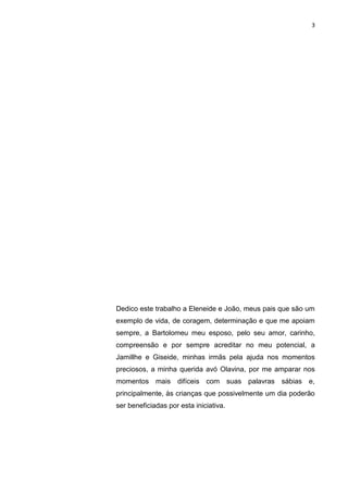 3




Dedico este trabalho a Eleneide e João, meus pais que são um
exemplo de vida, de coragem, determinação e que me apoiam
sempre, a Bartolomeu meu esposo, pelo seu amor, carinho,
compreensão e por sempre acreditar no meu potencial, a
Jamillhe e Giseide, minhas irmãs pela ajuda nos momentos
preciosos, a minha querida avó Olavina, por me amparar nos
momentos mais difíceis com suas palavras sábias e,
principalmente, às crianças que possivelmente um dia poderão
ser beneficiadas por esta iniciativa.
 