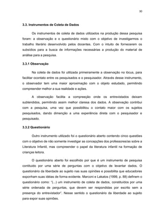 30



3.3. Instrumentos de Coleta de Dados

       Os instrumentos de coleta de dados utilizados na produção dessa pesquisa
foram: a observação e o questionário misto com o objetivo de investigarmos o
trabalho literário desenvolvido pelos docentes. Com o intuito de fornecerem os
subsídios para a busca de informações necessárias a produção do material de
análise para a pesquisa.

3.3.1 Observação

       Na coleta de dados foi utilizada primeiramente a observação no lócus, para
facilitar ocontato entre os pesquisados e o pesquisador. Através desse instrumento,
o observador tem uma maior aproximação com o objeto estudado, permitindo
compreender melhor a sua realidade e ações.

       A observação facilita a compreeção onde os entrevistados deixam
subtendidos, permitindo assim melhor claresa dos dados. A observação contribui
com a pesquisa, uma vez que possibilitou o contato maior com os sujeitos
pesquisados, dando dimenção a uma experiência direta com o pesquisador e
pesquisado.

3.3.2 Questionário

       Outro instrumento utilizado foi o questionário aberto contendo cinco questões
com o objetivo de não somente investigar as concepções dos professores/as sobre a
Literatura Infantil, mas compreender o papel da literatura infantil na formação de
crianças leitora.

       O questionário aberto foi escolhido por que é um instrumento de pesquisa
contituido por uma série de perguntas com o objetivo de levantar dados. O
questionário da liberdade ao sujeito nas suas opiniões e possibilita que educadores
exponham suas idéias de forma evidente. Marconi e Lakatos (1999, p. 88) definem o
questionário como: “(...) um instrumento de coleta de dados, constituídos por uma
série ordenada de perguntas, que devem ser respondidas por escrito sem a
presença do entrevistador”. Nesse sentido o questionário da liberdade ao sujeito
para expor suas opiniões.
 