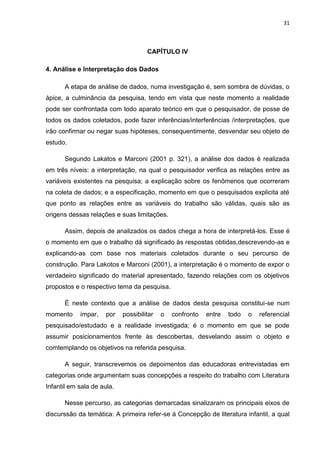 31



                                     CAPÍTULO IV

4. Análise e Interpretação dos Dados

      A etapa de análise de dados, numa investigação é, sem sombra de dúvidas, o
ápice, a culminância da pesquisa, tendo em vista que neste momento a realidade
pode ser confrontada com todo aparato teórico em que o pesquisador, de posse de
todos os dados coletados, pode fazer inferências/interferências /interpretações, que
irão confirmar ou negar suas hipóteses, consequentimente, desvendar seu objeto de
estudo.

      Segundo Lakatos e Marconi (2001 p. 321), a análise dos dados é realizada
em três níveis: a interpretação, na qual o pesquisador verifica as relações entre as
variáveis existentes na pesquisa; a explicação sobre os fenômenos que ocorreram
na coleta de dados; e a especificação, momento em que o pesquisados explicita até
que ponto as relações entre as variáveis do trabalho são válidas, quais são as
origens dessas relações e suas limitações.

      Assim, depois de analizados os dados chega a hora de interpretá-los. Esse é
o momento em que o trabalho dá significado às respostas obtidas,descrevendo-as e
explicando-as com base nos materiais coletados durante o seu percurso de
construção. Para Lakotos e Marconi (2001), a interpretação é o momento de expor o
verdadeiro significado do material apresentado, fazendo relações com os objetivos
propostos e o respectivo tema da pesquisa.

      É neste contexto que a análise de dados desta pesquisa constitui-se num
momento     ímpar,    por   possibilitar   o   confronto   entre   todo   o   referencial
pesquisado/estudado e a realidade investigada; é o momento em que se pode
assumir posicionamentos frente às descobertas, desvelando assim o objeto e
comtemplando os objetivos na referida pesquisa.

      A seguir, transcrevemos os depoimentos das educadoras entrevistadas em
categorias onde argumentam suas concepções a respeito do trabalho com Literatura
Infantil em sala de aula.

      Nesse percurso, as categorias demarcadas sinalizaram os principais eixos de
discurssão da temática: A primeira refer-se à Concepção de literatura infantil, a qual
 