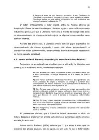 33



                      A literatura é antes de tudo literatura; ou melhor, é arte: Fenômeno da
                      criatividade que representa o mundo, o homem, a vida, através da palavra.
                      Fdunde os sonhos e a vida prática, o imaginário e o real, os ideais e sua
                      possível/impossível realização. (p. 27).

       O leitor, principalmente o leitor infantil, entra na história através da
imaginação. Dessa forma evidencia que a Literatura aguça o senso crítico da criança
induzindo a pensar, por que a Literatura representa o mundo da criança onde ajuda
no desenvolvimento da criança e também ajuda de alguma forma a resolver seus
conflitos internos.

       Na fala das professoras, a Literatura infantil tem um papel significativo no
desenvolvimento da criança aguçando o gosto pela leitura, proporcionando a
aquisição de novos conhecimentos, desenvolvendo as suas habilidades necessárias
de forma natural e agradável.

4.2 Literatura infantil: Elemento essencial para estimular o hábito da leitura

       Perguntado se as educadoras acreditam que a utilização da Literatura nas
aulas ajuda a estimular a leitura, ficou evidenciado que:

                      P1: Sim. Ao observar o hábito do professor de ler e junto a ele o prazer que
                      a leitura proporciona, a criança despertará em sí o desejo de fazer o
                      mesmo.

                      P2: sim. Porque as histórias são fontes maravilhosas de experiências, são
                      meios preciosos de ampliar o horizonte da criança e aumentar seus
                      conhecimentos em relação ao mundo. Se o professor utiliza a literatura irá
                      com certeza incentivar o aluno a gostar de ler.

                      P3: Sim. Por que para a criança o professor ou os pais são modelos, eles
                      admiram, então seja contado por pais ou professores de um modo atrativo e
                      competente sem dúvida irá despertar nele o gosto e o prazer pela leitura. È
                      claro que depende de como é contada e incorporada determinadas
                      histórias.

                      P4: Sim. Por que a criança vivencia o momento em que a professora lê um
                      livro, conta uma história e propicia a criança manusear estes livros para
                      assim recontar ou criar novas histórias.

                      P5: sim. Pois provoca no aluno o interesse e o prazer de ouvir e de recontar
                      o que foi narrado.

       As professoras afirmam que a Literatura Infantil desenvolve o hábito da
leitura, desperta o prazer em ler, amplia os horizontes e aumenta os conhecimentos
em relação ao mundo.

       Nesse sentido Barbosa, (1994) salienta que “(...) a leitura é mais que um
exercício dos globos oculares, pois se apóia, por um lado, no que o leitor recebe
 