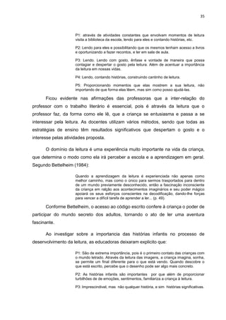 35



                     P1: através de atividades constantes que envolvam momentos de leitura
                     visita a biblioteca da escola, lendo para eles e contando histórias, etc.

                     P2: Lendo para eles e possibilitando que os mesmos tenham acesso a livros
                     e oportunizando a fazer recontos, e ler em sala de aula.

                     P3: Lendo. Lendo com gosto, ênfase e vontade de maneira que possa
                     contagiar e despertar o gosto pela leitura. Além de acentuar a importância
                     da leitura em nossas vidas.

                     P4: Lendo, contando histórias, construindo cantinho de leitura.

                     P5: Proporcionando momentos que elas mostrem a sua leitura, não
                     importando de que forma elas lêem, mas sim como posso ajudá-las.

      Ficou evidente nas afirmações das professoras que a inter-relação do
professor com o trabalho literário é essencial, pois é através da leitura que o
professor faz, da forma como ele lê, que a criança se entusiasma e passa a se
interessar pela leitura. As docentes utilizam vários métodos, sendo que todas as
estratégias de ensino têm resultados significativos que despertam o gosto e o
interesse pelas atividades proposta.

      O domínio da leitura é uma experiência muito importante na vida da criança,
que determina o modo como ela irá perceber a escola e a aprendizagem em geral.
Segundo Bettelheim (1984):

                     Quando a aprendizagem da leitura é experienciada não apenas como
                     melhor caminho, mas como o único para sermos trasportados para dentro
                     de um mundo previamente desconhecido, então a fascinação inconsciente
                     da criança em ralção aos acontecimentos imaginários e seu poder mágico
                     apoiará os seus esforços conscientes na decodificação, dando-lhe forças
                     para vencer a difícil tarefa de aprender a ler... (p. 49).

      Conforme Bettelheim, o acesso ao código escrito confere à criança o poder de
participar do mundo secreto dos adultos, tornando o ato de ler uma aventura
fascinante.

      Ao investigar sobre a importancia das histórias infantis no processo de
desenvolvimento da leitura, as educadoras deixaram explicito que:

                     P1: São de extrema importância, pois é o primeiro contato das crianças com
                     o mundo letrado. Através da leitura das imagens, a criança imagina, sonha,
                     se permite um final diferente para o que está vendo. Quando descobre o
                     que está escrito, percebe que o desenho pode ser algo mais concreto.

                     P2: As histórias infantis são importantes por que além de proporcionar
                     turbilhões de de emoções, sentimentos, familiariza a criança à leitura.

                     P3: Imprescindivel, mas não qualquer história, e sim histórias significativas.
 