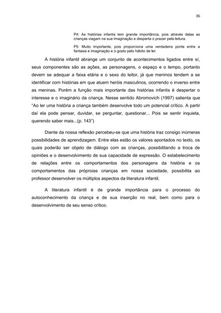 36



                      P4: As histórias infantis tem grande importância, pois através delas as
                      crianças viagam na sua imaginação e desperta o prazer pela leitura.

                      P5: Muito importante, pois proporciona uma verdadeira ponte entre a
                      fantasia e imaginação e o gosto pelo hábito de ler.

      A história infantil abrange um conjunto de acontecimentos ligados entre sí,
seus componentes são as ações, as personagens, o espaço e o tempo, portanto
devem se adequar a faixa etária e o sexo do leitor, já que meninos tendem a se
identificar com histórias em que atuem heróis masculinos, ocorrendo o inverso entre
as meninas. Porém a função mais importante das histórias infantis é despertar o
interesse e o imaginário da criança. Nesse sentido Abromovich (1997) salienta que
“Ao ler uma história a criança também desenvolve todo um potencial crítico. A partir
daí ela pode pensar, duvidar, se perguntar, questionar... Pois se sentir inquieta,
querendo saber mais...(p. 143”)

      Diante da nossa reflexão percebeu-se que uma história traz consigo inúmeras
possibilidades de aprendizagem. Entre elas estão os valores apontados no texto, os
quais poderão ser objeto de diálogo com as crianças, possibilitando a troca de
opiniões e o desenvolvimento de sua capacidade de expressão. O estabelecimento
de relações entre os comportamentos dos personagens da história e os
comportamentos das próproias crianças em nossa sociedade, possibilita ao
professor desenvolver os múltiplos aspectos da literatura infantil.

      A literatura infantil é de grande importância para o processo do
autoconhecimento da criança e de sua inserção no real, bem como para o
desenvolvimento de seu senso crítico.
 