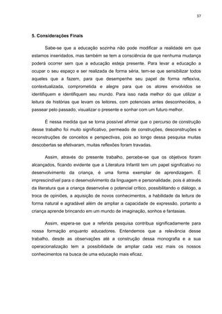 37



5. Considerações Finais

      Sabe-se que a educação sozinha não pode modificar a realidade em que
estamos inseridados, mas também se tem a consciência de que nenhuma mudança
poderá ocorrer sem que a educação esteja presente. Para levar a educação a
ocupar o seu espaço e ser realizada de forma séria, tem-se que sensibilizar todos
aqueles que a fazem, para que desempenhe seu papel de forma reflexíva,
contextualizada, comprometida e alegre para que os atores envolvidos se
identifiquem e identifiquem seu mundo. Para isso nada melhor do que utilizar a
leitura de histórias que levam os leitores, com potenciais antes desconhecidos, a
passear pelo passado, visualizar o presente e sonhar com um futuro melhor.

      É nessa medida que se torna possível afirmar que o percurso de construção
desse trabalho foi muito significativo, permeado de construções, desconstruções e
reconstruções de conceitos e perspectivas, pois ao longo dessa pesquisa muitas
descobertas se efetivaram, muitas reflexões foram travadas.

      Assim, através do presente trabalho, percebe-se que os objetivos foram
alcançados, ficando evidente que a Literatura Infantil tem um papel significativo no
desenvolvimento da criança, é uma forma exemplar de aprendizagem. É
imprescindível para o desenvolvimento da linguagem e personalidade, pois é através
da literatura que a criança desenvolve o potencial crítico, possibilitando o diálogo, a
troca de opiniões, a aquisição de novos conhecimentos, a habilidade da leitura de
forma natural e agradável além de ampliar a capacidade de expressão, portanto a
criança aprende brincando em um mundo de imaginação, sonhos e fantasias.

      Assim, espera-se que a referida pesquisa contribua significadamente para
nossa formação enquanto educadores. Entendemos que a relevância desse
trabalho, desde as observações até a construção dessa monografia e a sua
operacionalização tem a possibilidade de ampliar cada vez mais os nossos
conhecimentos na busca de uma educação mais eficaz.
 