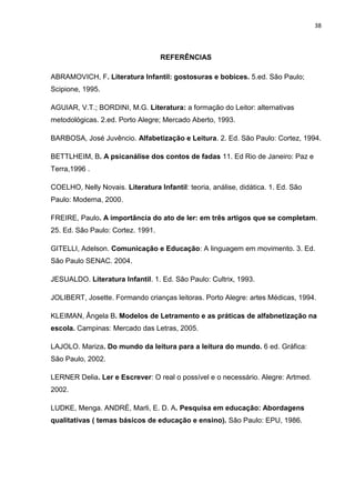 38



                                   REFERÊNCIAS

ABRAMOVICH, F. Literatura Infantil: gostosuras e bobices. 5.ed. São Paulo;
Scipione, 1995.

AGUIAR, V.T.; BORDINI, M.G. Literatura: a formação do Leitor: alternativas
metodológicas. 2.ed. Porto Alegre; Mercado Aberto, 1993.

BARBOSA, José Juvêncio. Alfabetização e Leitura. 2. Ed. São Paulo: Cortez, 1994.

BETTLHEIM, B. A psicanálise dos contos de fadas 11. Ed Rio de Janeiro: Paz e
Terra,1996 .

COELHO, Nelly Novais. Literatura Infantil: teoria, análise, didática. 1. Ed. São
Paulo: Moderna, 2000.

FREIRE, Paulo. A importância do ato de ler: em três artigos que se completam.
25. Ed. São Paulo: Cortez. 1991.

GITELLI, Adelson. Comunicação e Educação: A linguagem em movimento. 3. Ed.
São Paulo SENAC. 2004.

JESUALDO. Literatura Infantil. 1. Ed. São Paulo: Cultrix, 1993.

JOLIBERT, Josette. Formando crianças leitoras. Porto Alegre: artes Médicas, 1994.

KLEIMAN, Ângela B. Modelos de Letramento e as práticas de alfabnetização na
escola. Campinas: Mercado das Letras, 2005.

LAJOLO. Mariza. Do mundo da leitura para a leitura do mundo. 6 ed. Gráfica:
São Paulo, 2002.

LERNER Delia. Ler e Escrever: O real o possível e o necessário. Alegre: Artmed.
2002.

LUDKE, Menga. ANDRÉ, Marli, E. D. A. Pesquisa em educação: Abordagens
qualitativas ( temas básicos de educação e ensino). São Paulo: EPU, 1986.
 