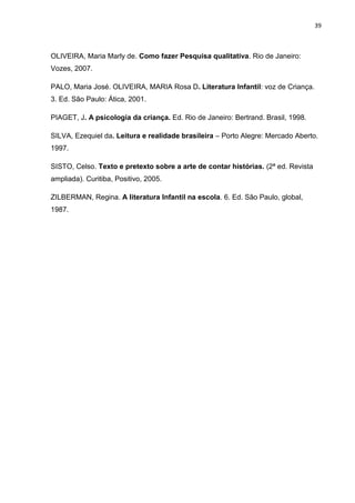 39



OLIVEIRA, Maria Marly de. Como fazer Pesquisa qualitativa. Rio de Janeiro:
Vozes, 2007.

PALO, Maria José. OLIVEIRA, MARIA Rosa D. Literatura Infantil: voz de Criança.
3. Ed. São Paulo: Ática, 2001.

PIAGET, J. A psicologia da criança. Ed. Rio de Janeiro: Bertrand. Brasil, 1998.

SILVA, Ezequiel da. Leitura e realidade brasileira – Porto Alegre: Mercado Aberto.
1997.

SISTO, Celso. Texto e pretexto sobre a arte de contar histórias. (2ª ed. Revista
ampliada). Curitiba, Positivo, 2005.

ZILBERMAN, Regina. A literatura Infantil na escola. 6. Ed. São Paulo, global,
1987.
 