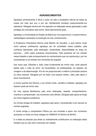 4



                               AGRADECIMENTOS
Agradeço primeiramente a Deus o autor da vida a verdadeira ciência de todas as
coisas por tudo que sou e por ser infinitamente bondoso proporcionando-me
sabedoria. Obrigada senhor por me capacitar na realização dessa graduação e pelo
privilégio de concretizar este sonho. Serei eternamente grata.

Agradeço a Universidade do Estado da Bahia por me proporcionar o suporte teórico-
metodológico necessário à construção do meu conhecimento.

A Professora Orientadora Norma Leite Martins de Carvalho, a qual admiro muito
como pessoa, profissional, agradeço por ter acreditado nesse trabalho, pela
confiança depositada, pela dedicação, simplicidade, disponibilidade ao longo do
percurso..., enfim pelos preciosos ensinamentos. Pela paciência de me orientar
nesse trabalho e pelo enriquecimento do conhecimento que me oportunizou, por me
compreender e me orientar nos momentos de angústia.

Aos meus pais, Eleneide e João, base fundamental da minha vida, onde aprendi
desde cedo o valor do amor, da honestidade, da solidariedade, do respeito, da
coragem e da determinação. Por ter me proporcionado o melhor e priorizado sempre
os meus estudos. Obrigada por me fazer uma pessoa melhor, valeu pelo apoio e
amor incondicional.

A minha querida Avó Olavina, e as minhas irmãs, Jamillhe e Gisleide, agradeço por
fazerem parte da minha vida.

Ao meu esposo Bartolomeu pelo amor dedicação, respeito, companheirismo,
incentivo e compreensão nos momentos mais difíceis. Obrigada pelo apoio ao longo
de minha trajetória acadêmica.

As minhas amigas de trabalho, agradeço pelo apoio, compreensão e por escutar as
minhas angústias.

A minha amiga e companheira Fátima por sua amizade e apoio nos momentos
preciosos e a todos os meus colegas do CAMPUS VII Senhor do Bonfim.

E a todas as pessoas que direta ou indiretamente contribuíram na realização deste
trabalho que eu não citei e mereciam ser citadas.
 