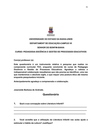 41




                UNIVERSIDADE DO ESTADO DA BAHIA-UNEB

                 DEPARTAMENT DE EDUCAÇÃO-CAMPUS VII

                         SENHOR DO BONFIM-BAHIA

 CURSO- PEDAGOGIA DOCÊNCIA E GESTÃO DE PROCESSOS EDUCATIVOS



Caro(a) professor (a):

Este questionário é um instrumento relativo à pesquisa que realizo no
componente curricular TCC, enquanto concluinte do curso de Pedagogia
Docência e Gestão de Processos Educativos. Agradeço a valiosa e
indispensável colaboração ressaltamos que não precisa se identificar, uma vez
que manteremos o absoluto sigilo, o que requer uma postura ética até mesmo
enquanto pesquisadora iniciante.

Antecipadamente agradeço a compreensão e colaboração.



Joseneide Barbosa de Andrade.

                               Questionário


1.   Qual a sua concepção sobre Literatura Infantil?
___________________________________________________________________
___________________________________________________________________
__________________________________________________________________


2.    Você acredita que a utilização da Literatura Infantil nas aulas ajuda a
estimular o hábito da Leitura? Justifique?
 