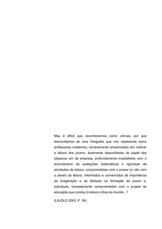 5




Mas é difícil que reconhecemos como vítimas; por que
desconfiamos de uma fotografia que nos representa como
professores modernos, sinceramente empenhados em motivar
a leitura dos jovens, levemente desconfiados do papel dos
clássicos em tal empresa, profundamente insatisfeitos com o
autoritarismo de avaliações sistemáticas e rigorosas de
atividades de leitura, comprometidas com o prazer (e não com
o dever) da leitura, informados e convencidos da importância
da imaginação e da fantasia na formação do jovem e,
sobretudo, honestamente comprometidos com o projeto de
educação que conduz à leitura crítica do mundo...?

(LAJOLO 2002, P. 38)
 