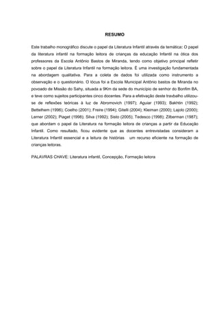 6



                                          RESUMO

Este trabalho monográfico discute o papel da Literatura Infantil através da temática: O papel
da literatura infantil na formação leitora de crianças da educação Infantil na ótica dos
professores da Escola Antônio Bastos de Miranda, tendo como objetivo principal refletir
sobre o papel da Literatura Infantil na formação leitora. È uma investigação fundamentada
na abordagem qualitativa. Para a coleta de dados foi utilizada como instrumento a
observação e o questionário. O lócus foi a Escola Municipal Antônio bastos de Miranda no
povoado de Missão do Sahy, situada a 9Km da sede do município de senhor do Bonfim BA,
e teve como sujeitos participantes cinco docentes. Para a efetivação deste travbalho utilizou-
se de reflexões teóricas à luz de Abromovich (1997); Aguiar (1993); Bakhtin (1992);
Bettelhem (1996); Coelho (2001); Freire (1994); Gitelli (2004); Kleiman (2000); Lajolo (2000);
Lerner (2002); Piaget (1998); Silva (1992); Sisto (2005); Tedesco (1998); Zilberman (1987);
que abordam o papel da Literatura na formação leitora de crianças a partir da Educação
Infantil. Como resultado, ficou evidente que as docentes entrevistadas consideram a
Literatura Infantil essencial e a leitura de histórias   um recurso eficiente na formação de
crianças leitoras.

PALAVRAS CHAVE: Literatura infantil, Concepção, Formação leitora
 