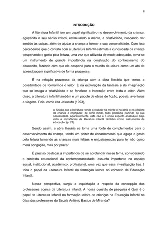 8



                                     INTRODUÇÃO

        A literatura Infantil tem um papel significativo no desenvolvimento da criança,
aguçando o seu senso crítico, estimulando a mente, a criatividade, buscando dar
sentido às coisas, além de ajudar a criança a formar a sua personalidade. Com isso
percebemos que o contato com a Literatura Infantil estimula a curiosidade da criança
despertando o gosto pela leitura, uma vez que utilizada de modo adequado, torna-se
um instrumento de grande importância na construção do conhecimento do
educando, fazendo com que ele desperte para o mundo da leitura como um ato de
aprendizagem significativa de forma prazerosa.

        É na relação prazerosa da criança com a obra literária que temos a
possibilidade de formarmos o leitor. É na exploração da fantasia e da imaginação
que se instiga a criatividade e se fortalece a interação entre texto e leitor. Além
disso, a Literatura infantil também é um pacote de obras de ficção, poesia, aventuras
e viagens. Pois, como cita Jesualdo (1993),

                      A função que a literatura tende a realizar na mente e na alma e no cérebro
                      da criança é configurar, de certo modo, todo problema partindo de sua
                      necessidade. Aparentemente, este não é o único aspecto analisável, haja
                      visto a importância da literatura infantil também como instrumento de
                      educação. (p. 23).

        Sendo assim, a obra literária se torna uma fonte de complementos para o
desenvolvimento da criança, tendo um poder de encantamento que aguça o gosto
pela leitura tornando as crianças mais felizes e entusiasmadas para ler não como
mera obrigação, mas por prazer.

        É preciso destacar a importância de se aprofundar nesse tema, considerando
o contexto educacional da contemporaneidade, assunto importante no espaço
social, institucional, acadêmico, profissional, uma vez que essa investigação traz à
tona o papel da Literatura Infantil na formação leitora no contexto da Educação
Infantil.

        Nessa perspectiva, surgiu a inquietação a respeito da concepção dos
professores acerca da Literatura Infantil. A nossa questão de pesquisa é Qual é o
papel da Literatura Infantil na formação leitora de crianças na Educação Infantil na
ótica dos professores da Escola Antônio Bastos de Miranda?
 