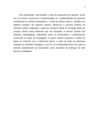 9



      Para fundamentar este trabalho, o texto foi organizado em capítulos sendo
que no primeiro encontra-se a fundamentação da        problematização da pesquisa
considerando as minhas inquietações e a visão de autores sobre a questão e os
objetivos traçados. No segundo capítulo, discutiu-se o percurso histórico da
Literatura Infantil, analisando o papel da Literatura Infantil na formação leitora de
crianças, dentre outros elementos que são discutidos. O terceiro capítulo traz
reflexões metodológicas, salientando todos os fundamentos e procedimentos
construídos ao longo da investigação. O quarto capítulo apresenta a análise de
dados no confronto com o referencial teórico, a partir de todos os elementos
coletados na realidade investigada, e por fim, as considerações finais nas quais se
pontuam explicitamente as descobertas como elementos de destaque de todo
percurso investigativo.
 
