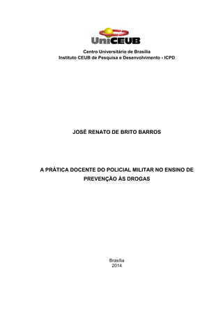 Centro Universitário de Brasília
Instituto CEUB de Pesquisa e Desenvolvimento - ICPD
JOSÉ RENATO DE BRITO BARROS
A PRÁTICA DOCENTE DO POLICIAL MILITAR NO ENSINO DE
PREVENÇÃO ÀS DROGAS
Brasília
2014
 