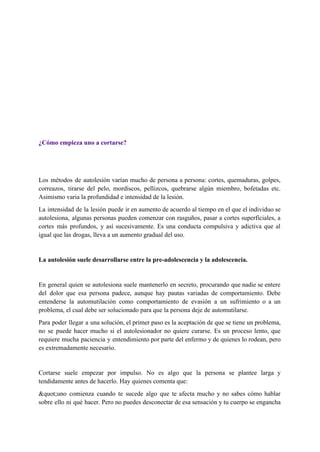  
 
 
 
 
 
 
 
¿Cómo empieza uno a cortarse? 
 
 
Los métodos de autolesión varían mucho de persona a persona: cortes, quemaduras, golpes,                         
correazos, tirarse del pelo, mordiscos, pellizcos, quebrarse algún miembro, bofetadas etc.                     
Asimismo varia la profundidad e intensidad de la lesión. 
La intensidad de la lesión puede ir en aumento de acuerdo al tiempo en el que el individuo se                                     
autolesiona, algunas personas pueden comenzar con rasguños, pasar a cortes superficiales, a                       
cortes más profundos, y así sucesivamente. Es una conducta compulsiva y adictiva que al                           
igual que las drogas, lleva a un aumento gradual del uso. 
 
La autolesión suele desarrollarse entre la pre­adolescencia y la adolescencia. 
 
En general quien se autolesiona suele mantenerlo en secreto, procurando que nadie se entere                           
del dolor que esa persona padece, aunque hay pautas variadas de comportamiento. Debe                         
entenderse la automutilación como comportamiento de evasión a un sufrimiento o a un                         
problema, el cual debe ser solucionado para que la persona deje de automutilarse. 
Para poder llegar a una solución, el primer paso es la aceptación de que se tiene un problema,                                   
no se puede hacer mucho si el autolesionador no quiere curarse. Es un proceso lento, que                               
requiere mucha paciencia y entendimiento por parte del enfermo y de quienes lo rodean, pero                             
es extremadamente necesario. 
 
Cortarse suele empezar por impulso. No es algo que la persona se plantee larga y                             
tendidamente antes de hacerlo. Hay quienes comenta que: 
&quot;uno comienza cuando te sucede algo que te afecta mucho y no sabes cómo hablar                             
sobre ello ni qué hacer. Pero no puedes desconectar de esa sensación y tu cuerpo se engancha                                 
 