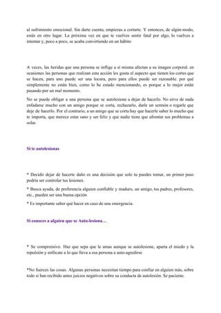 al sufrimiento emocional. Sin darte cuenta, empiezas a cortarte. Y entonces, de algún modo,                           
estás en otro lugar. La próxima vez en que te vuelves sentir fatal por algo, lo vuelves a                                   
intentar y, poco a poco, se acaba convirtiendo en un hábito  
 
 
A veces, las heridas que una persona se inflige a sí misma afectan a su imagen corporal. en                                   
ocasiones las personas que realizan esta acción les gusta el aspecto que tienen los cortes que                               
se hacen, para uno puede ser una locura, pero para ellos puede ser razonable. por qué                               
simplemente no están bien, como lo he estado mencionando, es porque a lo mejor están                             
pasando por un mal momento. 
No se puede obligar a una persona que se autolesione a dejar de hacerlo. No sirve de nada                                   
enfadarse mucho con un amigo porque se corta, rechazarlo, darle un sermón o rogarle que                             
deje de hacerlo. Por el contrario, a un amigo que se corta hay que hacerle saber lo mucho que                                     
te importa, que merece estar sano y ser feliz y que nadie tiene que afrontar sus problemas a                                   
solas 
 
 
Si te autolesionas 
 
 
* Decidir dejar de hacerte daño es una decisión que solo tu puedes tomar, un primer paso                                 
podría ser controlar tus lesiones. 
* Busca ayuda, de preferencia alguien confiable y maduro, un amigo, tus padres, profesores,                           
etc., pueden ser una buena opción 
* Es importante saber qué hacer en caso de una emergencia. 
 
Si conoces a alguien que se Auto­lesiona… 
 
 
* Se comprensivo. Haz que sepa que le amas aunque se autolesione, aparta el miedo y la                                 
repulsión y enfócate a lo que lleva a esa persona a auto­agredirse 
 
*No fuerces las cosas. Algunas personas necesitan tiempo para confiar en alguien más, sobre                           
todo si han recibido antes juicios negativos sobre su conducta de autolesión. Se paciente. 
 